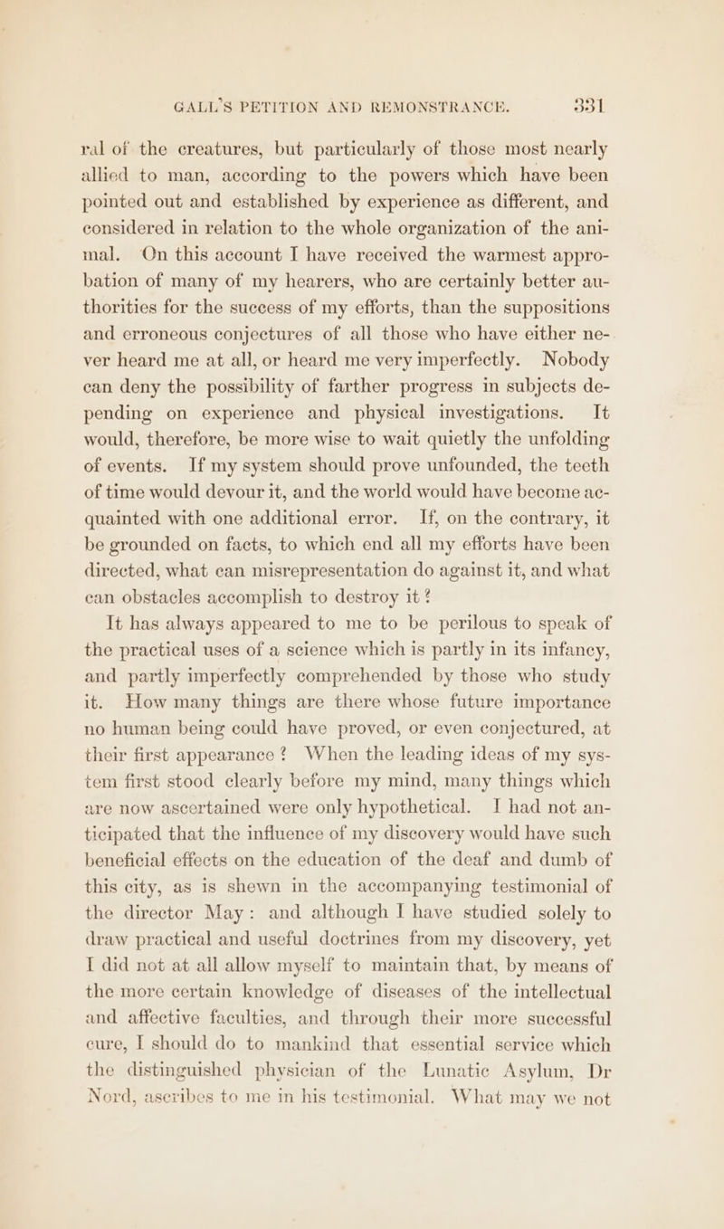 ral of the creatures, but particularly of those most nearly allied to man, according to the powers which have been pointed out and established by experience as different, and considered in relation to the whole organization of the ani- mal. On this account I have received the warmest appro- bation of many of my hearers, who are certainly better au- thorities for the success of my efforts, than the suppositions and erroneous conjectures of all those who have either ne- ver heard me at all, or heard me very imperfectly. Nobody can deny the possibility of farther progress in subjects de- pending on experience and physical investigations. It would, therefore, be more wise to wait quietly the unfolding of events. If my system should prove unfounded, the teeth of time would devour it, and the world would have become ac- quainted with one additional error. If, on the contrary, it be grounded on facts, to which end all my efforts have been directed, what can misrepresentation do against it, and what can obstacles accomplish to destroy it It has always appeared to me to be perilous to speak of the practical uses of a science which is partly in its infancy, and partly imperfectly comprehended by those who study it. How many things are there whose future importance no human being could have proved, or even conjectured, at their first appearance? When the leading ideas of my sys- tem first stood clearly before my mind, many things which are now ascertained were only hypothetical. I had not an- ticipated that the influence of my discovery would have such beneficial effects on the education of the deaf and dumb of this city, as is shewn in the accompanying testimonial of the director May: and although I have studied solely to draw practical and useful doctrines from my discovery, yet I did not at all allow myself to maintain that, by means of the more certain knowledge of diseases of the intellectual and affective faculties, and through their more successful cure, [ should do to mankind that essential service which the distinguished physician of the Lunatic Asylum, Dr Nord, asevibes to me in his testimonial. What may we not