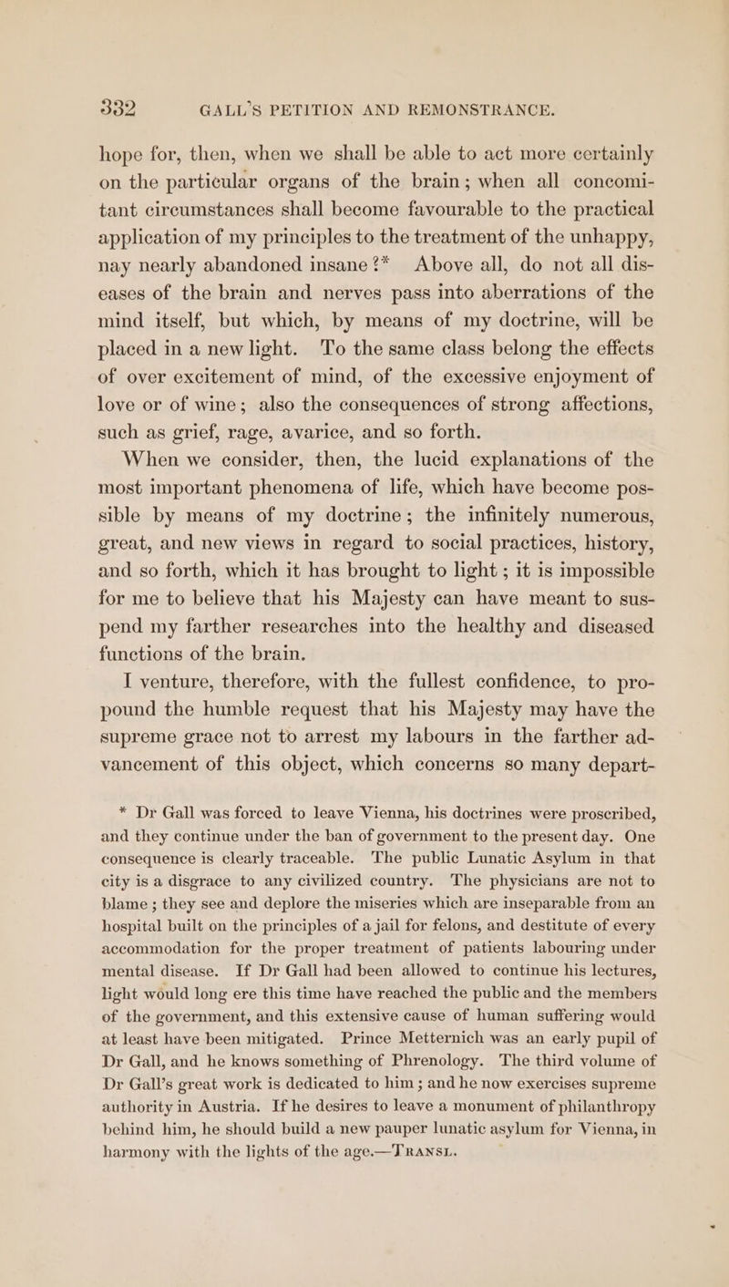 hope for, then, when we shall be able to act more certainly on the particular organs of the brain; when all concomi- tant circumstances shall become favourable to the practical application of my principles to the treatment of the unhappy, nay nearly abandoned insane?* Above all, do not all dis- eases of the brain and nerves pass into aberrations of the mind itself, but which, by means of my doctrine, will be placed in a new light. To the same class belong the effects of over excitement of mind, of the excessive enjoyment of love or of wine; also the consequences of strong affections, such as grief, rage, avarice, and so forth. When we consider, then, the lucid explanations of the most important phenomena of life, which have become pos- sible by means of my doctrine; the infinitely numerous, great, and new views in regard to social practices, history, and so forth, which it has brought to light ; it is impossible for me to believe that his Majesty can have meant to sus- pend my farther researches into the healthy and diseased functions of the brain. I venture, therefore, with the fullest confidence, to pro- pound the humble request that his Majesty may have the supreme grace not to arrest my labours in the farther ad- vancement of this object, which concerns so many depart- * Dr Gall was forced to leave Vienna, his doctrines were proscribed, and they continue under the ban of government to the present day. One consequence is clearly traceable. The public Lunatic Asylum in that city is a disgrace to any civilized country. The physicians are not to blame ; they see and deplore the miseries which are inseparable from an hospital built on the principles of a jail for felons, and destitute of every accommodation for the proper treatment of patients labouring under mental disease. If Dr Gall had been allowed to continue his lectures, light would long ere this time have reached the public and the members of the government, and this extensive cause of human suffering would at least have been mitigated. Prince Metternich was an early pupil of Dr Gall, and he knows something of Phrenology. The third volume of Dr Gall’s great work is dedicated to him ; and he now exercises supreme authority in Austria. If he desires to leave a monument of philanthropy behind him, he should build a new pauper lunatic asylum for Vienna, in harmony with the lights of the age.—TRANSL.