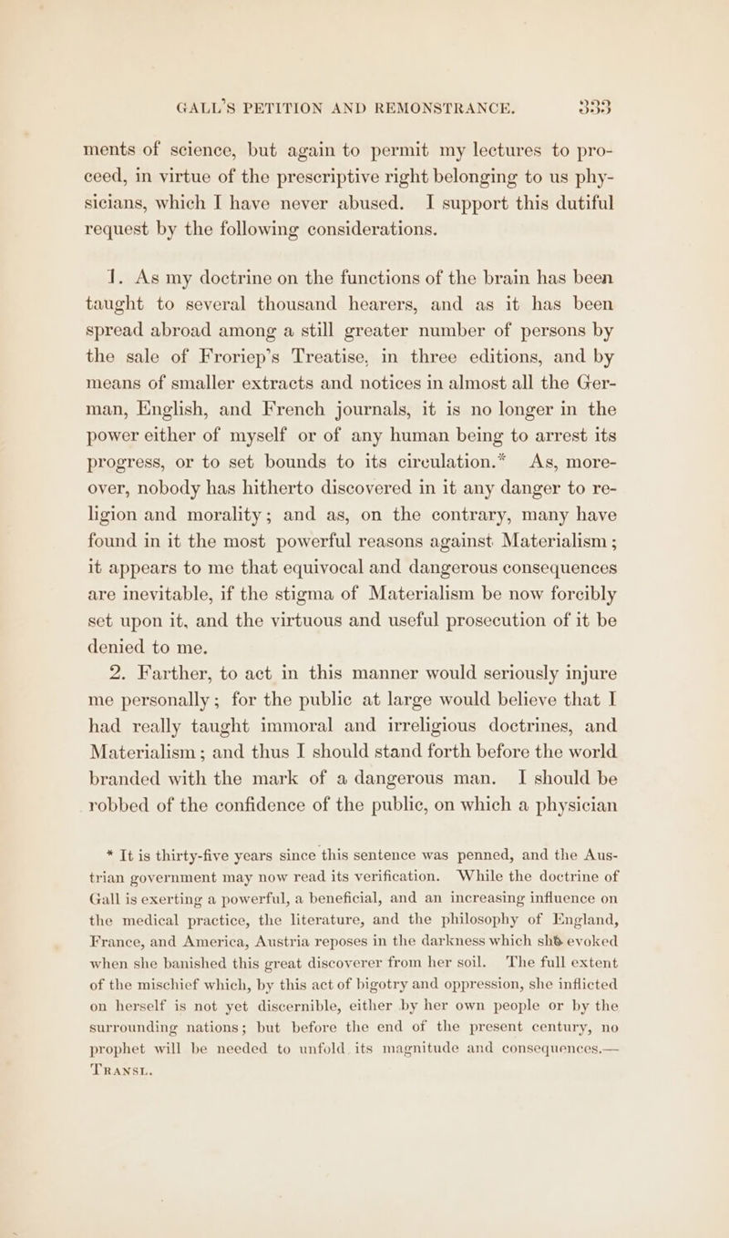 ments of science, but again to permit my lectures to pro- ceed, in virtue of the prescriptive right belonging to us phy- sicians, which I have never abused. I support this dutiful request by the following considerations. 1. As my doctrine on the functions of the brain has been taught to several thousand hearers, and as it has been spread abroad among a still greater number of persons by the sale of Froriep’s Treatise, in three editions, and by means of smaller extracts and notices in almost all the Ger- man, English, and French journals, it is no longer in the power either of myself or of any human being to arrest its progress, or to set bounds to its cireulation.* As, more- over, nobody has hitherto discovered in it any danger to re- ligion and morality; and as, on the contrary, many have found in it the most powerful reasons against Materialism ; it appears to me that equivocal and dangerous consequences are inevitable, if the stigma of Materialism be now forcibly set upon it, and the virtuous and useful prosecution of it be denied to me. 2. Farther, to act in this manner would seriously injure me personally; for the public at large would believe that I had really taught immoral and irreligious doctrines, and Materialism ; and thus I should stand forth before the world branded with the mark of a dangerous man. I should be robbed of the confidence of the public, on which a physician * It is thirty-five years since this sentence was penned, and the Aus- trian government may now read its verification. While the doctrine of Gall is exerting a powerful, a beneficial, and an increasing influence on the medical practice, the literature, and the philosophy of England, France, and America, Austria reposes in the darkness which sh® evoked when she banished this great discoverer from her soil. The full extent of the mischief which, by this act of bigotry and oppression, she inflicted on herself is not yet discernible, either by her own people or by the surrounding nations; but before the end of the present century, no prophet will be needed to unfold its magnitude and consequences.— TRANSL.