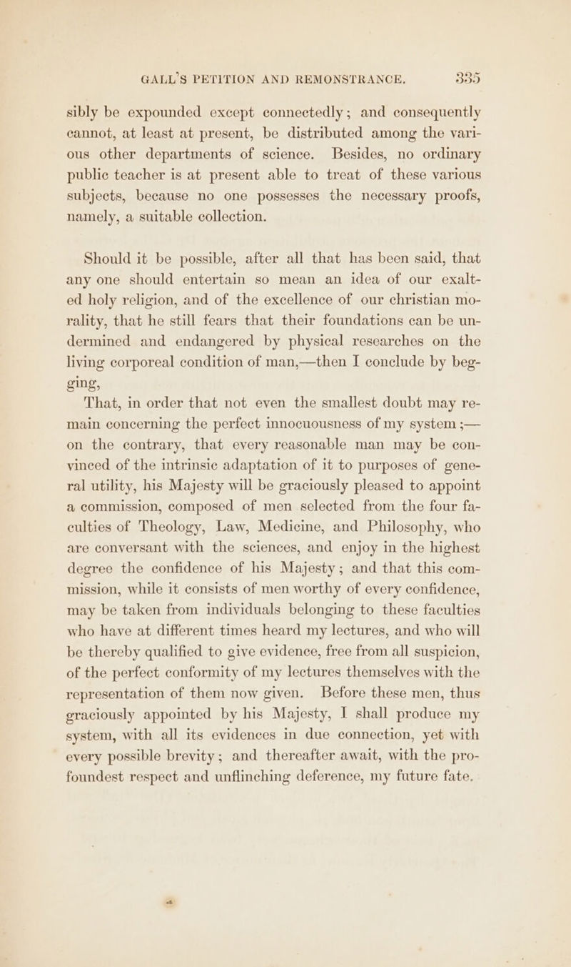 sibly be expounded except connectedly; and consequently cannot, at least at present, be distributed among the vari- ous other departments of science. Besides, no ordinary public teacher is at present able to treat of these various subjects, because no one possesses the necessary proofs, namely, a suitable collection. Should it be possible, after all that has been said, that any one should entertain so mean an idea of our exalt- ed holy religion, and of the excellence of our christian mo- rality, that he still fears that their foundations can be un- dermined and endangered by physical researches on the living corporeal condition of man,—then I conclude by beg- ging, That, in order that not even the smallest doubt may re- main concerning the perfect innocuousness of my system ;— on the contrary, that every reasonable man may be con- vinced of the intrinsic adaptation of it to purposes of gene- ral utility, his Majesty will be graciously pleased to appoint a commission, composed of men selected from the four fa- culties of Theology, Law, Medicine, and Philosophy, who are conversant with the sciences, and enjoy in the highest degree the confidence of his Majesty; and that this com- mission, while it consists of men worthy of every confidence, may be taken from individuals belonging to these faculties who have at different times heard my lectures, and who will be thereby qualified to give evidence, free from all suspicion, of the perfect conformity of my lectures themselves with the representation of them now given. Before these men, thus graciously appointed by his Majesty, I shall produce my system, with all its evidences in due connection, yet with every possible brevity; and thereafter await, with the pro- foundest respect and unflinching deference, my future fate.
