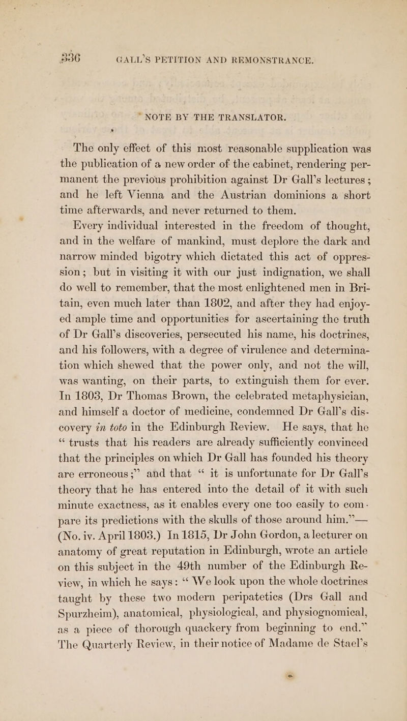 “NOTE BY THE TRANSLATOR. The only effect of this most reasonable supplication was the publication of a new order of the cabinet, rendering per- manent the previous prohibition against Dr Gall’s lectures ; and he left Vienna and the Austrian dominions a short time afterwards, and never returned to them. Every individual interested in the freedom of thought, and in the welfare of mankind, must deplore the dark and narrow minded bigotry which dictated this act of oppres- sion; but in visiting it with our just indignation, we shall do well to remember, that the most enlightened men in Bri- tain, even much later than 1802, and after they had enjoy- ed ample time and opportunities for ascertaining the truth of Dr Gall’s discoveries, persecuted his name, his doctrines, and his followers, with a degree of virulence and determina- tion which shewed that the power only, and not the will, was wanting, on their parts, to extinguish them for ever. In 1803, Dr Thomas Brown, the celebrated metaphysician, and himself a doctor of medicine, condemned Dr Gall’s dis- covery in toto in the Edinburgh Review. He says, that he ‘“‘ trusts that his readers are already sufficiently convinced that the principles on which Dr Gall has founded his theory are erroneous; and that ‘ it is unfortunate for Dr Gall’s theory that he has entered into the detail of it with such minute exactness, as it enables every one too easily to com: pare its predictions with the skulls of those around him.”— (No. iv. April 1803.) In 1815, Dr John Gordon, a lecturer on anatomy of great reputation in Edinburgh, wrote an article on this subject in the 49th number of the Edinburgh Re- view, in which he says: “ We look upon the whole doctrines taught by these two modern peripatetics (Drs Gall and Spurzheim), anatomical, physiological, and physiognomical, as a piece of thorough quackery from beginning to end.” The Quarterly Review, in their notice of Madame de Stael’s