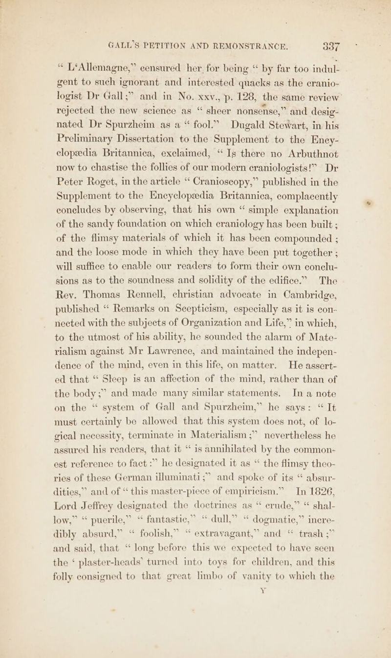 “ L‘Allemagne,” censured her for being “ by far too indul- gent to such ignorant and interested quacks as the cranio- logist Dr Gall;” and in No. xxv., p. 128, the same review rejected the new science as “ sheer nonsense,” and desig- nated Dr Spurzheim as a “ fool.” Dugald Stewart, in his Preliminary Dissertation to the Supplement to the Ency- clopedia Britannica, exclaimed, ‘“ Is there no Arbuthnot now to chastise the follies of our modern eraniologists!” Dr Peter Roget, in the article “ Cranioscopy,” published in the Supplement to the Encyclopædia Britannica, complacently concludes by observing, that his own “ simple explanation of the sandy foundation on which craniology has been built ; of the flimsy materials of which it has been compounded ; and the loose mode in which they have been put together ; will suffice to enable our readers to form their own conclu- sions as to the soundness and solidity of the edifice.” The Rey. Thomas Rennell, christian advocate in Cambridge, published “ Remarks on Scepticism, especially as it is con- nected with the subjects of Organization and Life,” in which, to the utmost of his ability, he sounded the alarm of Mate- rialism against Mr Lawrence, and maintained the indepen- dence of the mind, even in this life, on matter. He assert- ed that ‘ Steep is an affection of the mind, rather than of the body ;” and made many similar statements. In a note on the “ system of Gall and Spurzheim,” he says: “ It must certainly be allowed that this system does not, of lo- gical necessity, terminate in Materialism ;” nevertheless he assured his readers, that it “ is annihilated by the common- est reference to fact :” he designated it as ‘ the flimsy theo- ries of these German illuminati ;” and spoke of its absur- dities,”” and of “ this master-piece of empiricism.” In 1826, Lord Jeffrey designated the doctrines as “ crude,” “ shal- low,” “ puerile,” ‘ fantastic,” “ dull,” “ dogmatic,” inere- dibly absurd,” “ foolish,” “ extravagant,” and “ trash ;” and said, that ‘‘ long before this we expected to have seen the ‘ plaster-heads’ turned into toys for children, and this folly consigned to that great limbo of vanity to which the à.