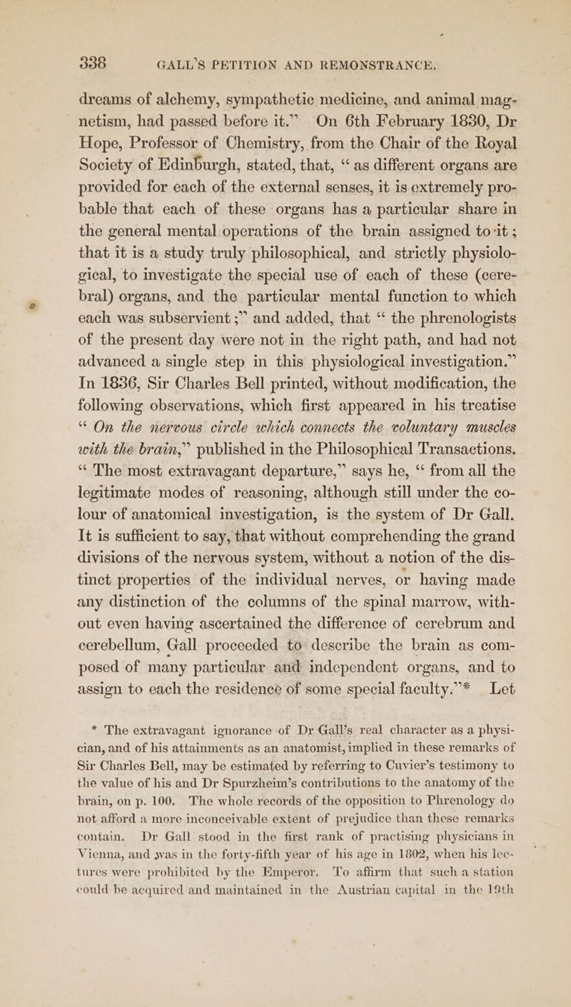 dreams of alchemy, sympathetic medicine, and animal mag- _ netism, had passed before it.” On 6th February 1830, Dr Hope, Professor of Chemistry, from the Chair of the Royal Society of Edinburgh, stated, that, “as different organs are provided for each of the external senses, it is extremely pro- bable that each of these organs has a particular share in the general mental operations of the brain assigned to ‘it ; that it is a study truly philosophical, and strictly physiolo- gical, to investigate the special use of each of these (cere- bral) organs, and the particular mental function to which each was subservient ;” and added, that “ the phrenologists of the present day were not in the right path, and had not advanced a single step in this physiological investigation.” In 1836, Sir Charles Bell printed, without modification, the following observations, which first appeared in his treatise ‘ On the nervous circle which connects the voluntary muscles with the brain,” published in the Philosophical Transactions. “ The most extravagant departure,” says he, ‘ from all the legitimate modes of reasoning, although still under the co- lour of anatomical investigation, is the system of Dr Gall. It is sufficient to say, that without comprehending the grand divisions of the nervous system, without a notion of the dis- tinct properties of the individual nerves, or having made any distinction of the columns of the spinal marrow, with- out even having ascertained the difference of cerebrum and cerebellum, Gall proceeded to describe the brain as com- posed of many particular and independent organs, and to assign to each the residence of some special faculty.”* Let * The extravagant ignorance of Dr Gall’s real character as a physi- cian, and of his attainments as an anatomist, implied in these remarks of Sir Charles Bell, may be estimated by referring to Cuvier’s testimony to the value of his and Dr Spurzheim’s contributions to the anatomy of the brain, on p. 100. The whole records of the opposition to Phrenology do not afford a more inconceivable extent of prejudice than these remarks contain. Dr Gall stood in the first rank of practising physicians in Vienna, and 3vas in the forty-fifth year of his age in 1802, when his lec- tures were prohibited by the Emperor. To affirm that such a station could be acquired and maintained in the Austrian capital in the 19th