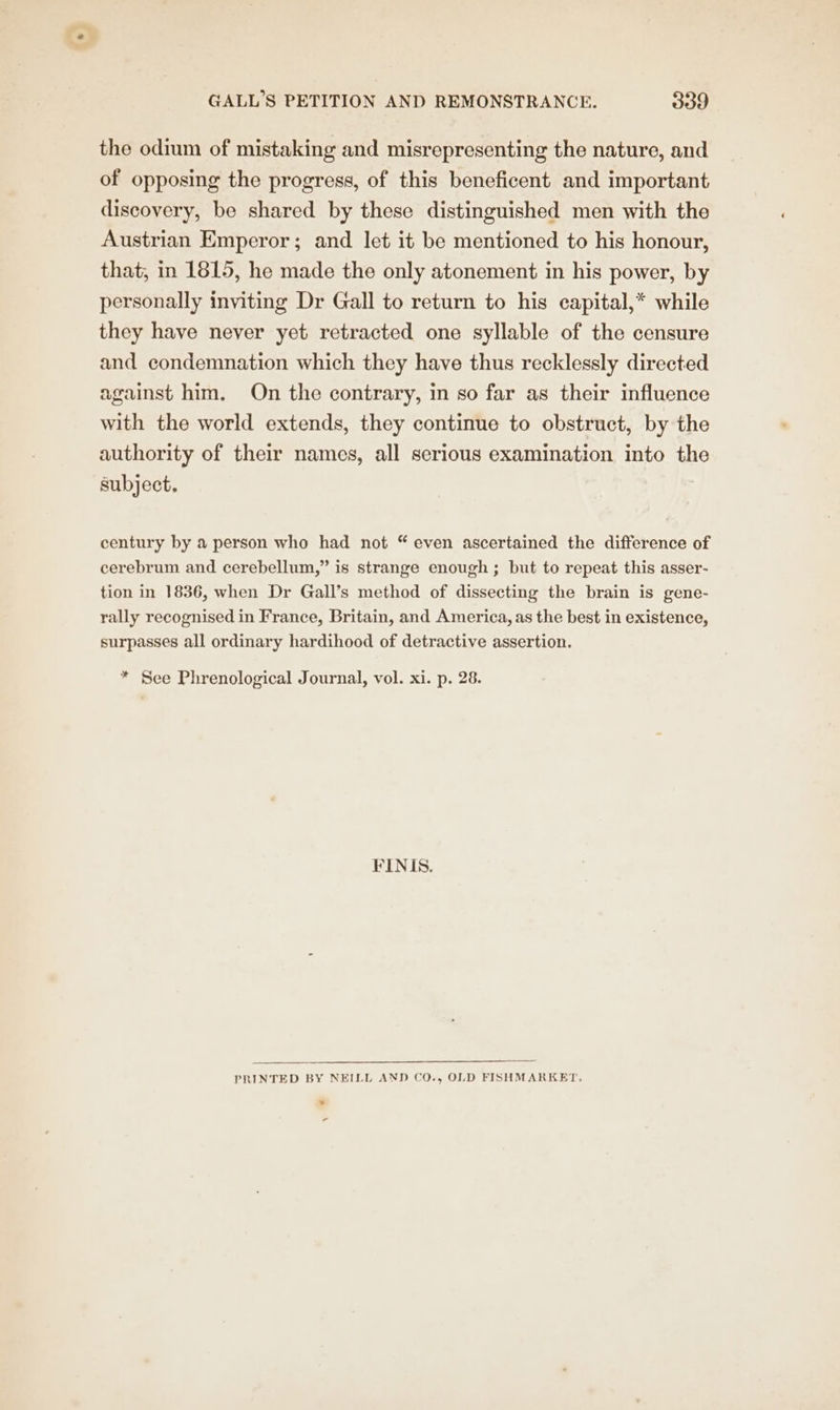 the odium of mistaking and misrepresenting the nature, and of opposing the progress, of this beneficent and important discovery, be shared by these distinguished men with the Austrian Emperor; and let it be mentioned to his honour, that, in 1815, he made the only atonement in his power, by personally inviting Dr Gall to return to his capital,* while they have never yet retracted one syllable of the censure and condemnation which they have thus recklessly directed against him, On the contrary, in so far as their influence with the world extends, they continue to obstruct, by the authority of their names, all serious examination into the subject, century by a person who had not “ even ascertained the difference of cerebrum and cerebellum,” is strange enough ; but to repeat this asser- tion in 1836, when Dr Gall’s method of dissecting the brain is gene- rally recognised in France, Britain, and America, as the best in existence, surpasses all ordinary hardihood of detractive assertion. * See Phrenological Journal, vol. xi. p. 28. FINIS. PRINTED BY NEILL AND CO., OLD FISHMARKET. ¥ o