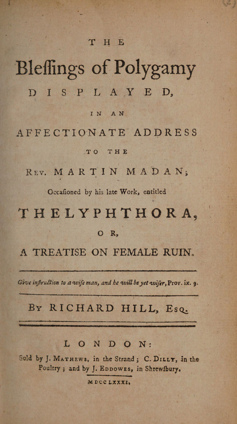 $s > kh Bleflings of Polygamy ewe te Te eee A D, AFFECTIONATE ADDRESS PO THE Rev. MARTIN MADAN; Occafioned by his late Work, entitled THELYPHTHOR A. DB: A TREATISE ON FEMALE RUIN. Give infirufion to a wife man, and he will be yet wifer, Prov. ix. 9. By RICHARD HILL, Ese LONDON: Seld by J. Maruews, in the Strand; C. Ditxy, in the Poultry ; and by J. Eppowes, in Shrewfbury. MODCCLXXXI,