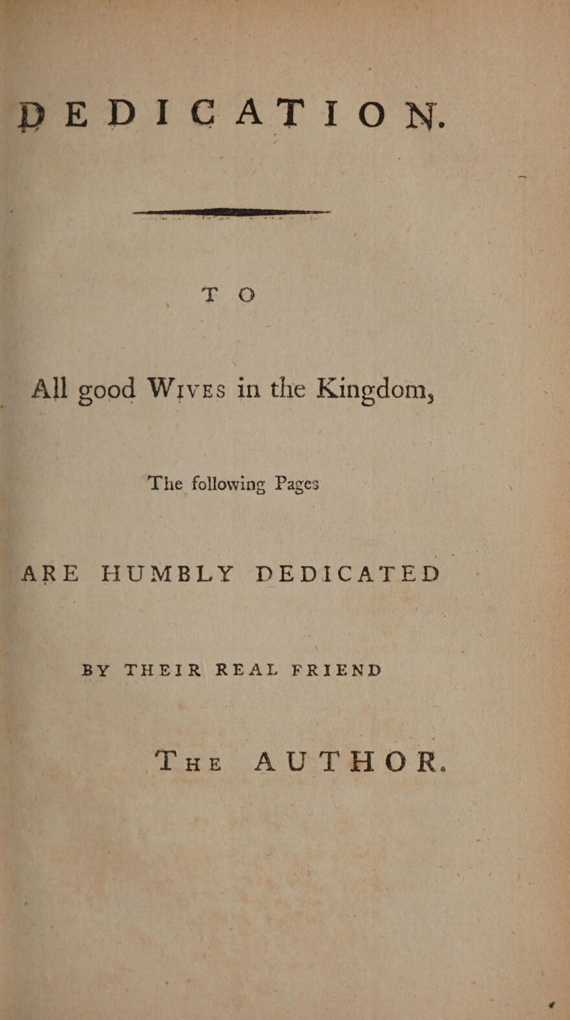 BPEDICATION. All good Wives in the Kingdom, The following Pages ARE HUMBLY DEDICATED. BY THEIR REAL FRIEND Tar AUTHOR.
