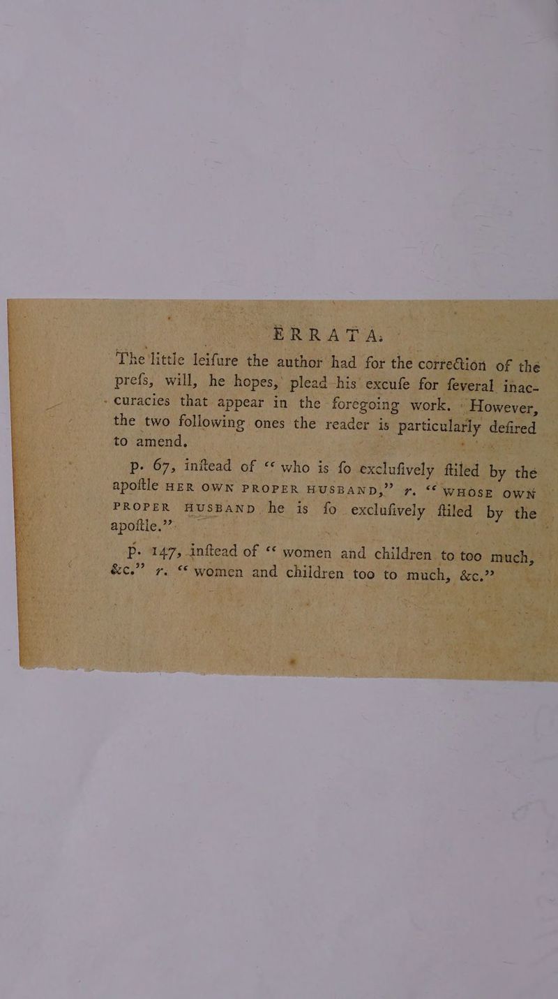 ERRATA: The little leifure the author had for the corre@ion of the prefs, will, he hopes,’ plead his excufe for feveral inac. curacies that appear in the foregoing work, - However, the two following ones the reader is particularly defired to amend, ee Pp. 67, infkead of *« who is fo exclufively ftiled by the apoitle HER OWN PROPER HUSBAND,” r. “ WHOSE owK PROPER HUSBAND he is fo exclufively ftiled by the apoltle ey, 94: my Pp. 147, inftead of ‘* women and children to too much, &amp;c.”? +. “women and children too to much, &amp;c.”?