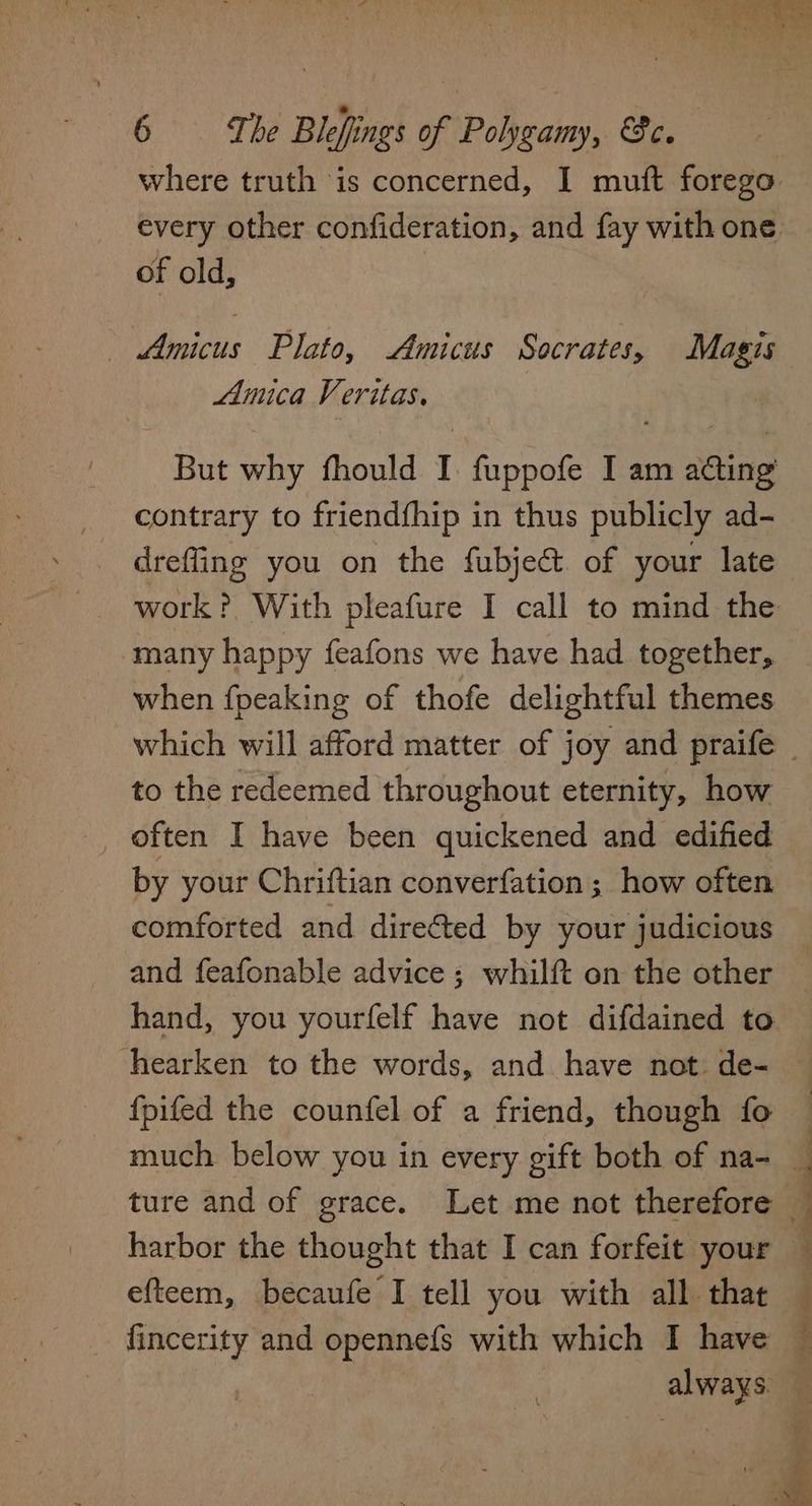 where truth is concerned, I muft forego every other confideration, and fay with one of old, : Amicus Plato, Amicus Socrates, Magis Amica Veritas. : | But why fhould I fuppofe I am acting contrary to friendfhip in thus publicly ad- drefling you on the fubje& of your late many happy feafons we have had together, when {peaking of thofe delightful themes to the redeemed throughout eternity, how , often I have been quickened and edified by your Chriftian converfation; how often comforted and directed by your judicious {pifed the counfel of a friend, though fo efteem, becaufe I tell you with all that fincerity and opennefs with which I have always.