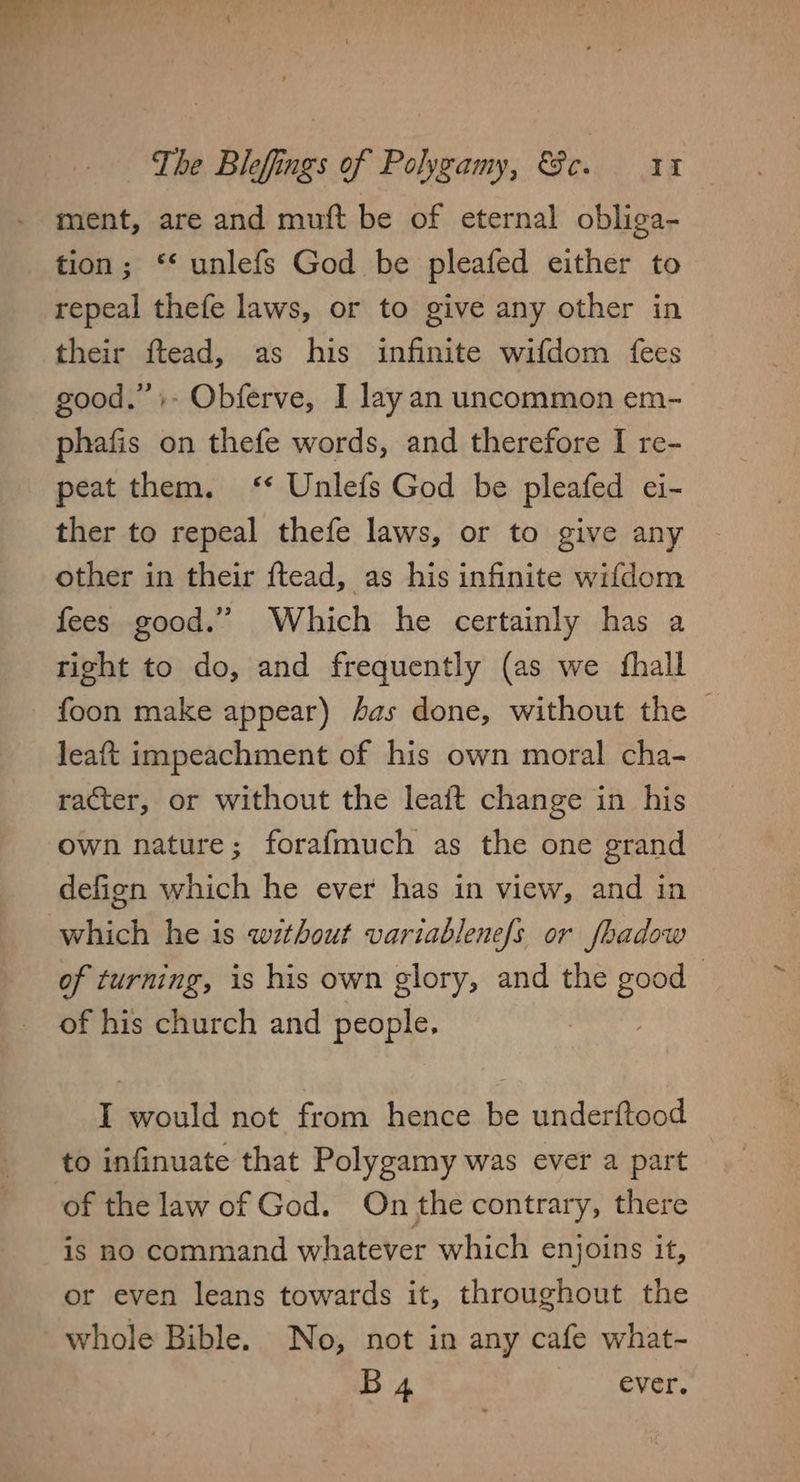 ment, are and muft be of eternal obliga- tion; ‘‘ unlefs God be pleafed either to repeal thefe laws, or to give any other in their ftead, as his infinite wifdom {fees good.” +. Obferve, I lay an uncommon em- phafis on thefe words, and therefore I re- peat them. ‘* Unlefs God be pleafed ei- ther to repeal thefe laws, or to give any other in their ftead, as his infinite wifdom fees good.” Which he certainly has a right to do, and frequently (as we fhall foon make appear) has done, without the | leaft impeachment of his own moral cha- racter, or without the leaft change in his own nature; forafmuch as the one grand defign which he ever has in view, and in which he is without variablenefs or fhadow of turning, is his own glory, and the good of his church and people. I would not from hence be underftood to infinuate that Polygamy was ever a part of the law of God. On the contrary, there is no command whatever which enjoins it, or even leans towards it, throughout the whole Bible. No, not in any cafe what- B4 ever.