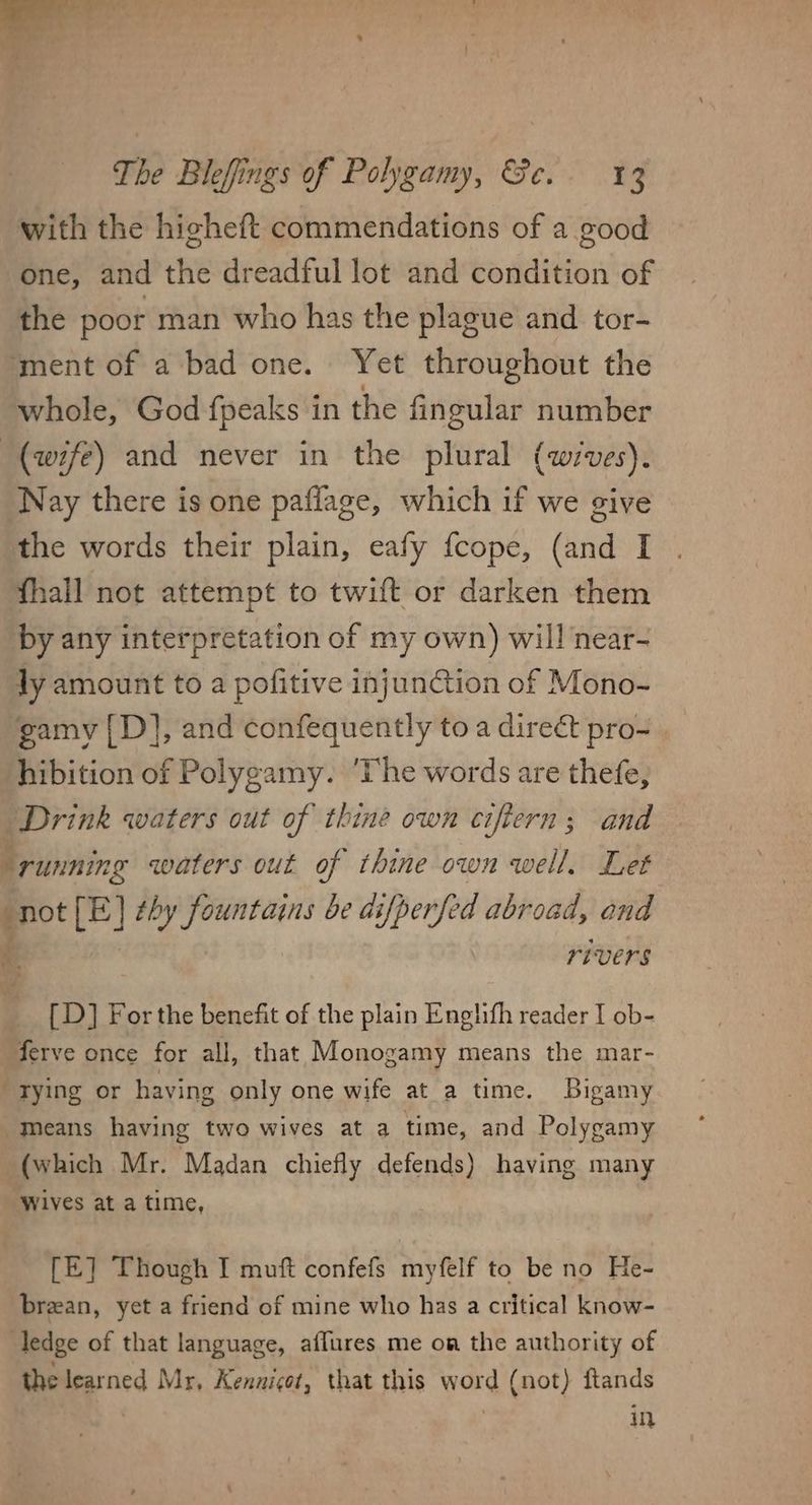 with the higheft commendations of a good one, and the dreadful lot and condition of the poor man who has the plague and tor- ‘ment of a bad one. Yet throughout the whole, God fpeaks in the fingular number (wife) and never in the plural (wives). Nay there is one paflage, which if we give the words their plain, eafy fcope, (and I fhall not attempt to twift or darken them by any interpretation of my own) will near- ly amount to a pofitive injunGtion of Mono- gamy [D], and confequently to a direé&amp;t pro- hibition of Polygamy. ‘The words are thefe, Drink waters out of thine own ciftern; and a running waters out of thine own well. Let “not [E] thy fountains be difperfed abroad, ond if rivers [D] For the benefit of the plain Englifh reader I ob- ferve once for all, that Monogamy means the mar- tying or having only one wife at a time. Bigamy Means having two wives at a time, and Polygamy (which Mr. Madan chiefly defends) having many Wives at a time, [E] Though I muft confefs myfelf to be no He- breean, yet a friend of mine who has a critical know- ledge of that language, aflures me oa the authority of the learned Mr, Kennigot, that this word (not) ftands | | in