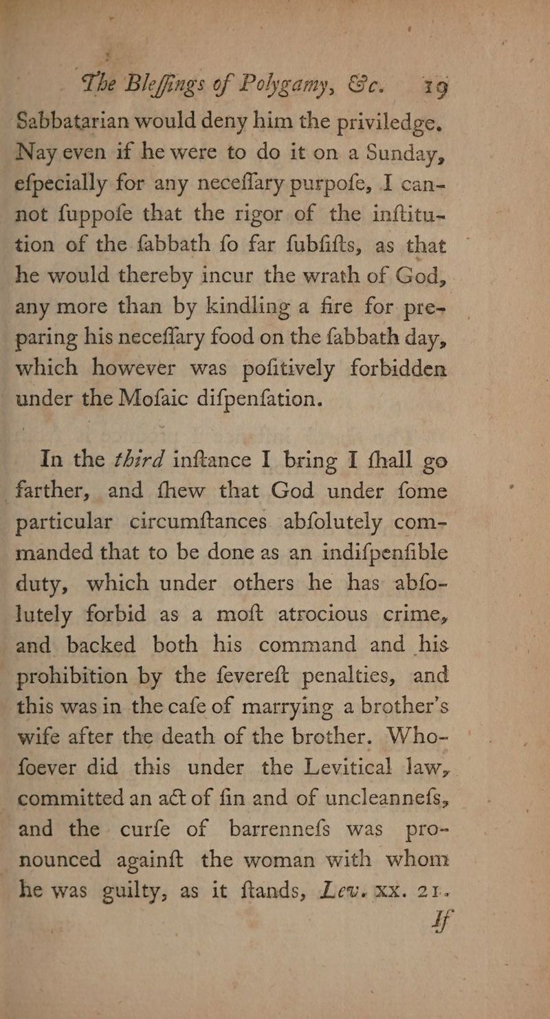 Sabbatarian would deny him the priviledge, Nay even if he were to do it on a Sunday, efpecially for any neceflary purpofe, I can- not fuppofe that the rigor of the inftitu- tion of the fabbath fo far fubfifts, as that he would thereby incur the wrath of God, any more than by kindling a fire for pre- _ paring his neceflary food on the fabbath day, _ which however was pofitively forbidden under the Mofaic difpenfation. In the third inftance I bring I fhall go farther, and fhew that God under fome particular circumftances. abfolutely com- manded that to be done as an indifpenfible duty, which under others he has abfo- lutely forbid as a moft atrocious crime, and backed both his command and _ his prohibition by the fevereft penalties, and this was in the cafe of marrying a brother’s wife after the death of the brother. Who- | foever did this under the Levitical law,. - committed an act of fin and of uncleannefs, and the curfe of barrennefs was pro- nounced againft the woman with whom he was guilty, as it flands, Lew. xx. 21. if