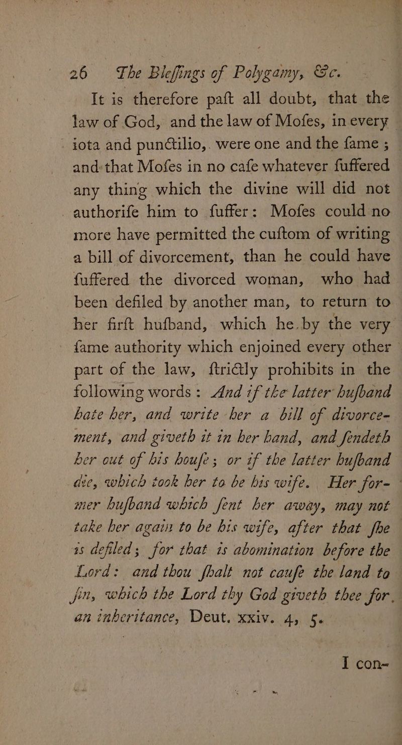 It is therefore paft all doubt, that the law of God, and the law of Mofes, in every iota and pundtilio,. were one and the fame ; — and:that Mofes in no cafe whatever fuffered any thing which the divine will did not authorife him to fuffer: Mofes could no more have permitted the cuftom of writing a bill of divorcement, than he could have fuffered the divorced woman, who had been defiled by another man, to return to her firft hufband, which he. by the very fame authority which enjoined every other part of the law, ftri@ly prohibits in the following words : And tf the latter hufband hate her, and write her a bill of divorce=- ment, and giveth it in her hand, and fendeth her out of his boufe; or if the latter hufband dic, which took ber to be his wife. Her for- mer bhufband which fent her away, may not take her again to be bis wife, after that foe as defiled; for that is abomination before the Lord: and thou fhalt not caufe the land to jin, which the Lord thy God giveth thee for. an inberitance, Deut. xxiv. 4, 5. I con-