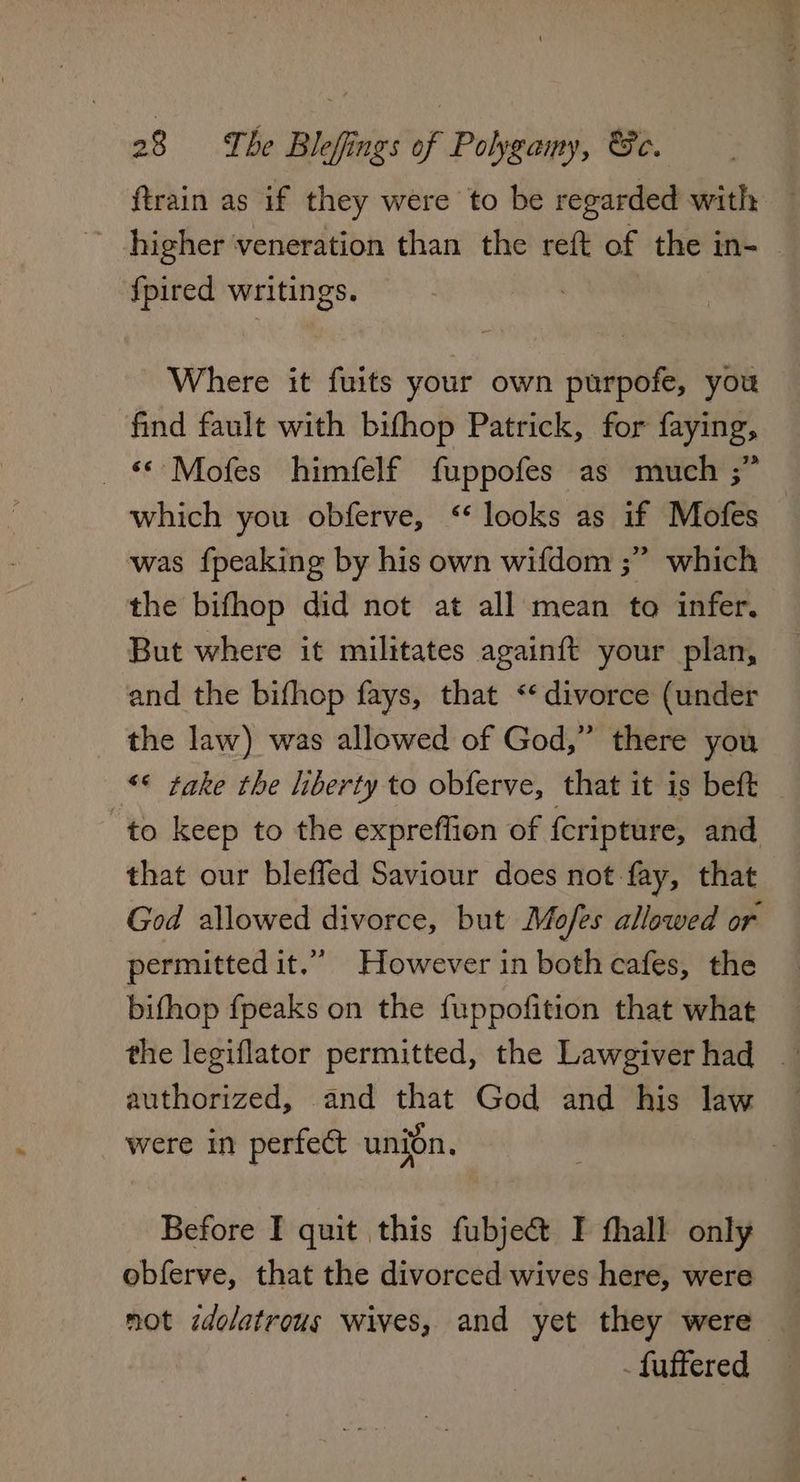 ftrain as if they were to be regarded with ~ higher veneration than the reft of the in- fpired writings. ih i Where it fuits your own purpofe, you find fault with bifhop Patrick, for faying, _ «°Mofes himfelf fuppofes as much ;” — which you obferve, “ looks as if Mofes was fpeaking by his own wifdom ;” which the bifhop did not at all mean to infer. But where it militates againft your plan, and the bifhop fays, that «divorce (under the law) was allowed of God,” there you «* take the liberty to obferve, that it is beft to keep to the expreffion of {cripture, and that our bleffed Saviour does not fay, that God allowed divorce, but Mofes allowed or permitted it.” However in both cafes, the bifhop fpeaks on the fuppofition that what the legiflator permitted, the Lawgiverhad — authorized, and that God and his law were in perfect union, Before I quit this fubjec@t I fhall only obferve, that the divorced wives here, were not idolatrous wives, and yet they were — - fuffered