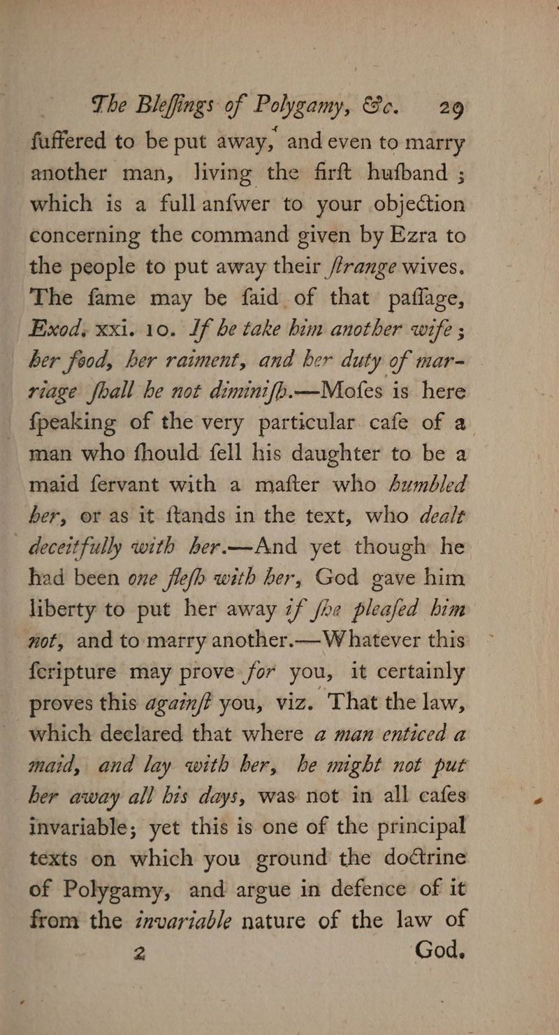 fuffered to be put away, and even to marry another man, living the firft hufband ; which is a full anfwer to your objection concerning the command given by Ezra to the people to put away their //range wives. The fame may be faid of that paffage, Exod. xxi. 10. If be take him another wife ; ber food, her raiment, and her duty of mar- riage fhall be not dimini{bh.—Mofes is here {peaking of the very particular cafe of a - man who fhould fell his daughter to be a maid fervant with a mafter who sumbled ber, or as it ftands in the text, who dealt deceitfully with her.—And yet though he had been one fle(h with ber, God gave him liberty to put her away if /he pleafed him not, and to marry another.— Whatever this {eripture may prove for you, it certainly proves this agam/? you, viz. That the law, which declared that where a man enticed a maid, and lay with ber, he might not put her away all bis days, was not in all cafes invariable; yet this is one of the principal texts on which you ground the dodtrine of Polygamy, and argue in defence of it from the invariable nature of the law of 2 God,