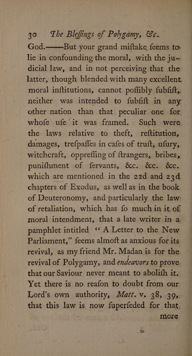 God. But your grand miftake feems to lie in confounding the moral, with the ju- dicial law, and in not perceiving that the latter, though blended with many excellent, moral inftitutions, cannot poifibly fubfift,, neither was intended to fubfift in any other nation than that peculiar one for whofe ufe it was framed. Such were. the laws relative to theft, reftitution, damages, tre{paffes in cafes of truft, ufury, witchcraft, opprefling of ftrangers, bribes, punifhment of fervants, &c. &c. &c. which are mentioned in the 22d and 23d chapters of Exodus, as well as in the book of Deuteronomy, and particularly the law: of retaliation, which has fo much in it of moral intendment, that a late writer in a, pamphlet intitled « A Letter to the New Parliament,” feems almoft as anxious for its revival, as my friend Mr. Madan is for the revival of Polygamy, and endeavors to prove. that our Saviour never meant to abolith it. Yet there is no reafon to doubt from our Lord’s own authority, Matt. v. 38, 39, that this law is now fuperfeded for that, ; moze