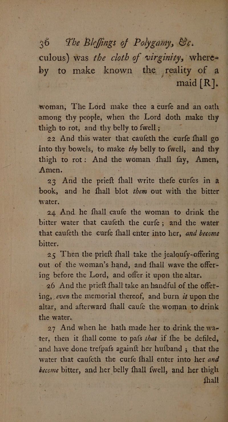 26 = «The Blef ings of Polygainy, &e. culous) was the cloth of virginity, where= by to make known the teality of a maid [R}. woman, The Lord make thee a curfe and an oath among thy people, when the Lord doth make thy thigh to rot, and thy belly to {well ; c 22 And this water that caufeth the curfe fhall go into thy bowels, to make thy belly to fwell, and thy thigh to rot: And the woman thall fay, Amen, Amen. 23 And the prieft thall write thefe curfes in a book, and he fhall blot them out with the bitter water, 24 And he fhall caufe the woman to drink the bitter water that caufeth the curfe; and the water that caufeth the curfe fhall enter into her, and become bitter. 25 Then the pri fhall take “ jealoufy-offering out of the woman’s hand, and {hall wave the offer- ing before the Lord, and offer it upon the altar. - 26 And the prieft thall take an handful of the offer- ing, even the memorial thereof, and burn upon the altar, and afterward fhall caufe the woman to drink the water. ; ' 27 And when he hath made her to drink the wa- | ter, then it fhall come to pafs that if fhe be defiled, and have done trefpafs againft her hufband ; that the water that caufeth the curfe fhall enter into her and become bitter, and her belly fhall fwell, and her thigh hall