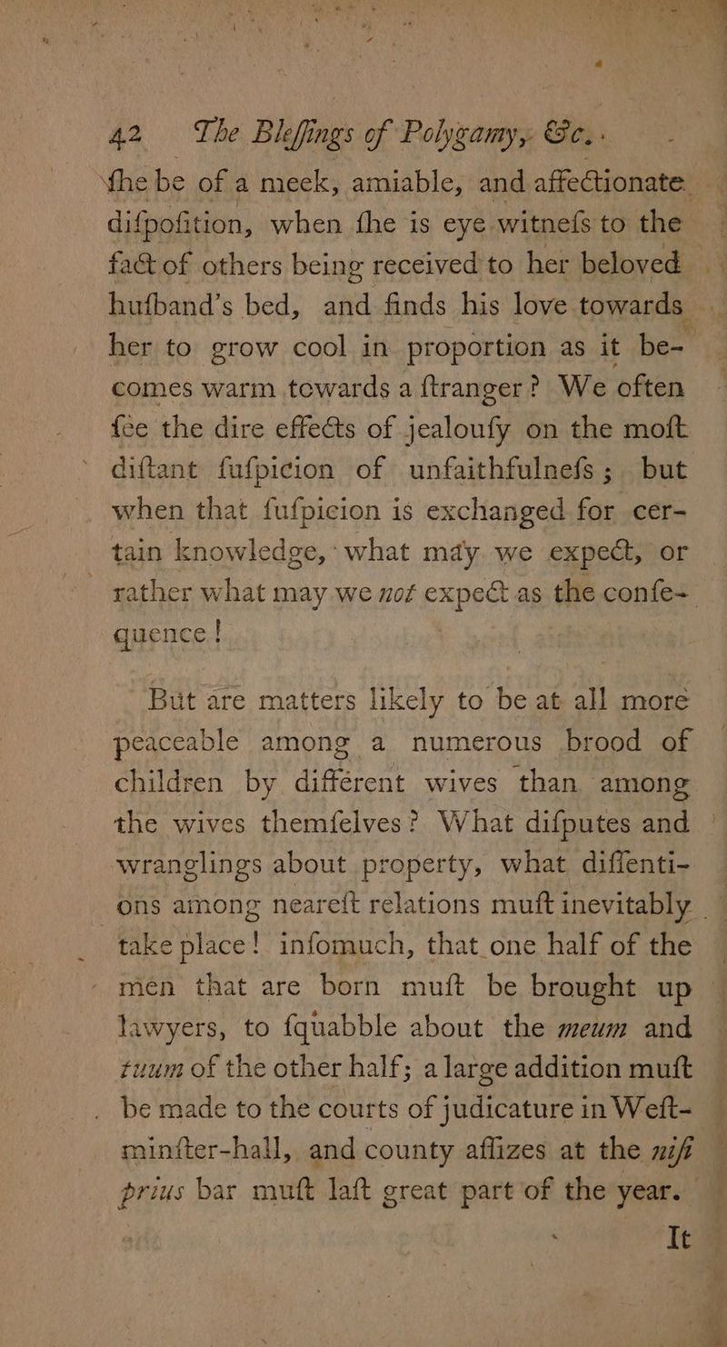 comes warm towards a ftranger? We often {ee the dire effects of jealoufy on the moft when that fufpicion is exchanged for cer- tain knowledge, : what mdy. we expect, or quence I But are matters likely to be at all more peaceable among a numerous brood of children by different wives than among the wives themfelves? What difputes and wranglings about property, what diffenti- take place! infomuch, that_one half of the lawyers, to fquabble about the mewm and uum of the other half; a large addition muft be made to the courts of judicature in Weft- miniter-hall, and county aflizes at the mf prius bar muft laft great part of the year. It > xm ae