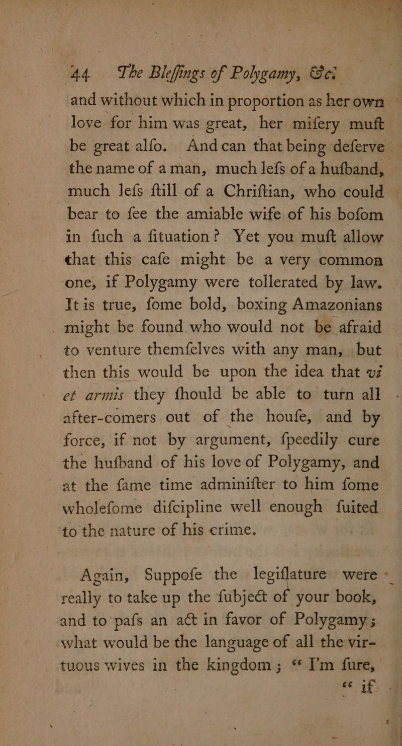 and without which in proportion as her own ~ love for him was great, her mifery muft be great alfo. Andcan that being deferve the name of aman, much lefs ofa hufband, — much lefs ftill of a Chriftian, who could © bear to fee the amiable wife of his bofom in fuch a fituation? Yet you muft allow that this cafe might be a very common one, if Polygamy were tollerated by law. It is true, fome bold, boxing Amazonians _ might be found who would not be afraid to venture themfelves with any man, but _ then this would be upon the idea that vf et armis they fhould be able to turn all after-comers out of the houfe, and by force, if not by argument, fpeedily cure the hufband of his love of Polygamy, and at the fame time adminifter to him fome wholefome difcipline well enough fuited to the nature of his crime. me Again, Suppofe the legiflature were ~ really to take up the fubject of your book, and to pafs an act in favor of Polygamy; what would be the language of all the vir- tuous wives in the kingdom; “ I’m fure,
