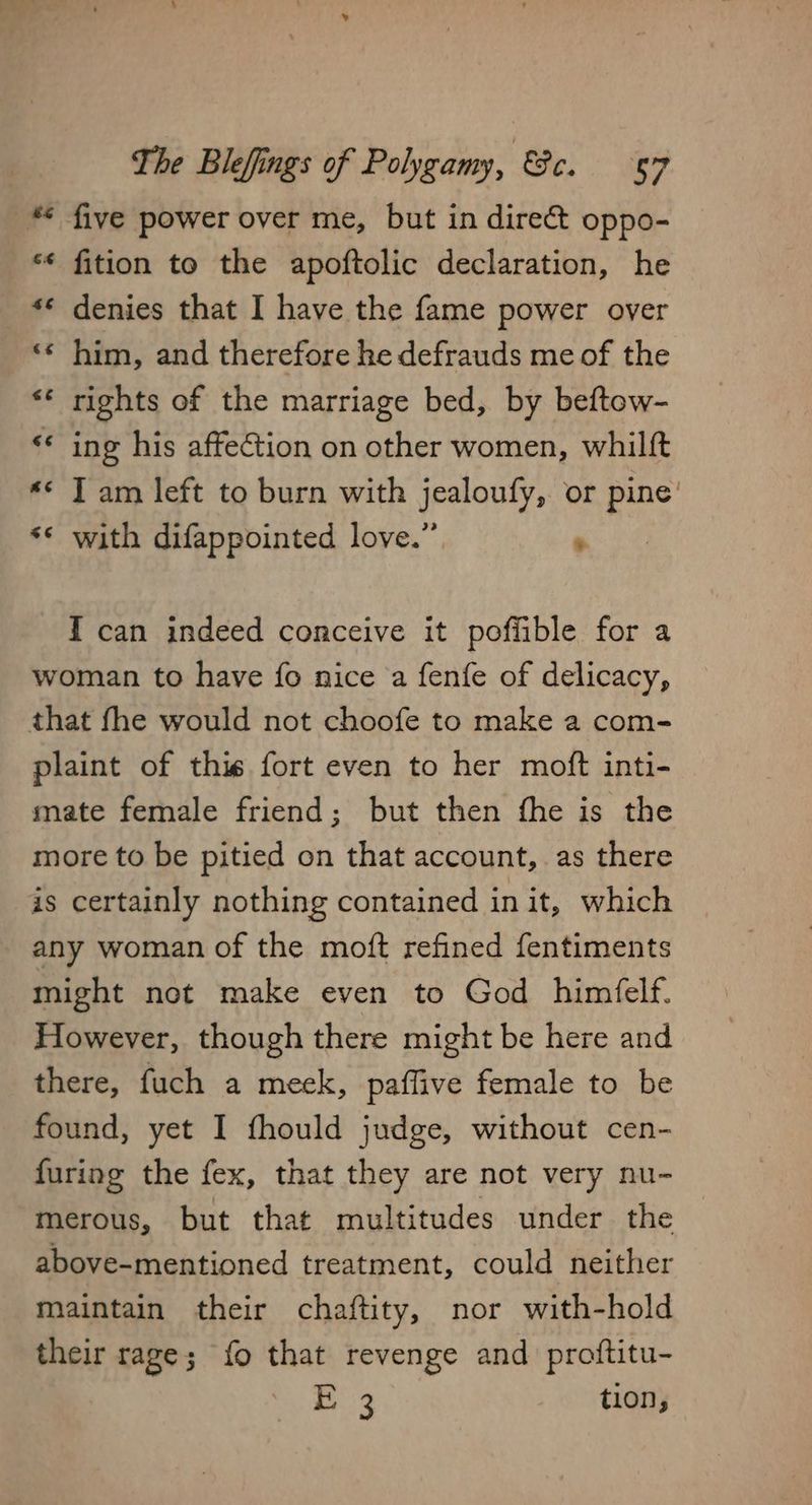 ** five power over me, but in direct oppo- “¢ fition to the apoftolic declaration, he *¢ denies that I have the fame power over ‘¢ him, and therefore he defrauds me of the ** rights of the marriage bed, by beftow- <* ing his affection on other women, whilft ** J am left to burn with jealoufy, or pine’ ** with difappointed love.” . I can indeed conceive it pofiible for a woman to have fo nice a fenfe of delicacy, that fhe would not choofe to make a com- plaint of thie fort even to her moft inti- mate female friend; but then fhe is the more to be pitied on that account, as there is certainly nothing contained init, which any woman of the moft refined fentiments might not make even to God himfelf. However, though there might be here and there, fuch a meek, paffive female to be found, yet I fhould judge, without cen- furing the fex, that they are not very nu- merous, but that multitudes under the above-mentioned treatment, could neither maintain their chaftity, nor with-hold their rage; fo that revenge and proftitu-