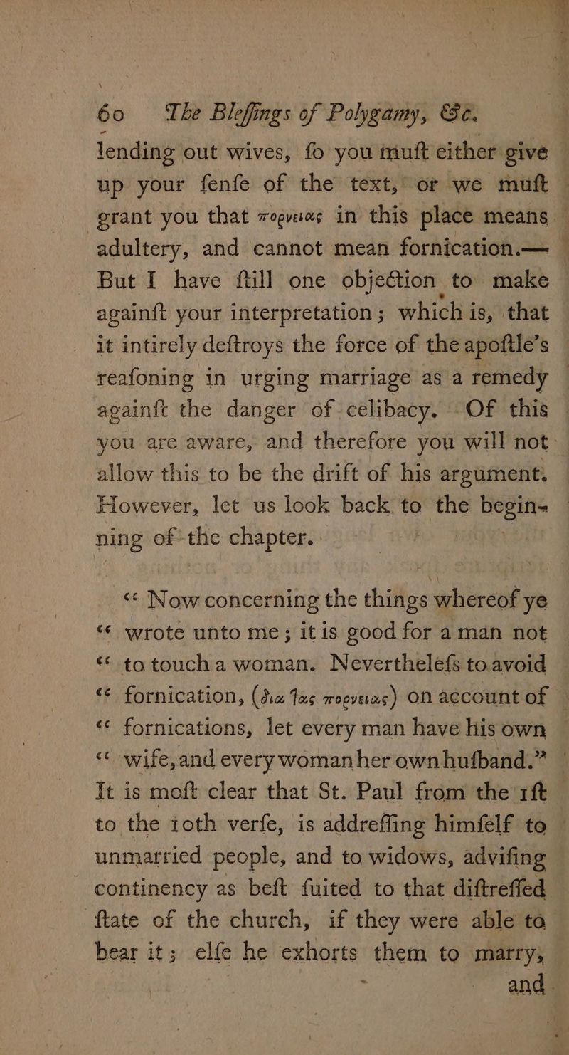 lending out wives, fo you mutt either give up your fenfe of the text, or we muft grant you that vogvae in this place means — adultery, and cannot mean fornication.— — But I have ftill one objection to. make again{t your interpretation ; which i is, that it intirely deftroys the force of the apoftle’s reafoning in urging marriage as a remedy — againit the danger of celibacy. Of this you are aware, and therefore you will not allow this to be the drift of his argument. However, let us look back to the nee ning of: the chapter. «¢ Now concerning the things whereof ye <¢ wrote unto me; itis good for aman not “ totoucha woman. Neverthelefs to.avoid * fornication, (da Jas wopveias) ON account of © ‘«< fornications, let every man have his own ¢ wife, and every woman her ownhufband.” — It is moft clear that St. Paul from the r1ft to the ioth verfe, is addreffing himfelf to — unmarried people, and to widows, advifing continency as beft fuited to that diftreffed ftate of the church, if they were able ta bear it ; elfe he exhorts them to marry, and: a Cay