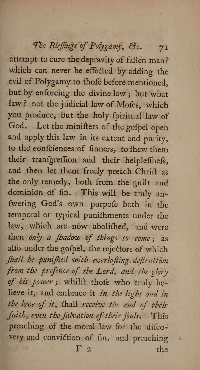 attempt to cure thedepravity of fallen man? which can never be effected by adding the evil of Polygamy to thofe before mentioned, but by enforcing the divine law; but what law ? not the judicial law of Mofes, which you produce, but the holy fpiritual law of God. Let the minifters of the gofpel open _ and apply this law in its extent and purity, to the ednfciences of finners; to fhew them their tranfgreffion and their helplefinefs, and then let them freely preach Chritt as the only remedy, both from the guilt and dominion: of fin. This will be truly an- {wering God’s own purpofe both in the temporal or typical punifhments under the law, which aré.now abolifhed, and were then only a fhadow of things to come; as alfo under the gofpel, the rejeCtors of which foall be punifbed with everlafting. deftrudtion from the prefence of the Lord, and the glory of bis power ; whilft thofe who truly be- lieve it, and embrace it 72 the light and in the love of it, thall receive the end of their faith; even the falvation of their fouls. This preaching of the moral law for.the difco= very and conviction: of fin, and preaching Feo the