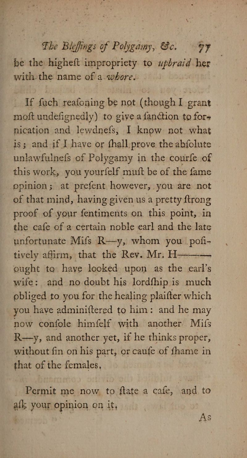The Blefings of Polygamy, &e. oy be the higheft impropriety to upbraid her with the name of a.whore. If fuch reafoning be not (though I grant _ moftundefignedly) to give a fanction to fors nication and lewdnefs, I know not what is; and if I have or fhall.prove the abfolute unlawfulnefs of Polygamy in the courfe of this work, you yourfelf muft be of the fame ‘opinion; at prefent however, you are not of that mind, having given us a pretty {trong proof of your fentiments on this point, in the cafe of a certain noble earl and the late unfortunate Mifs R—y, whom you pofi- tively afirm, that the Rev. Mr. H——— ought to have looked upon as the earl’s wife: and no-doubt his lordfhip is much obliged to you for the healing plaifter which you have adminiftered to him: and he may now confole himfelf with another Mifs R—y, and another yet, if he thinks proper, without fin on his part, or caufe of fhame in that of the females. _ Permit me now, to ftate a cafe, and to afk, your opinion on it,