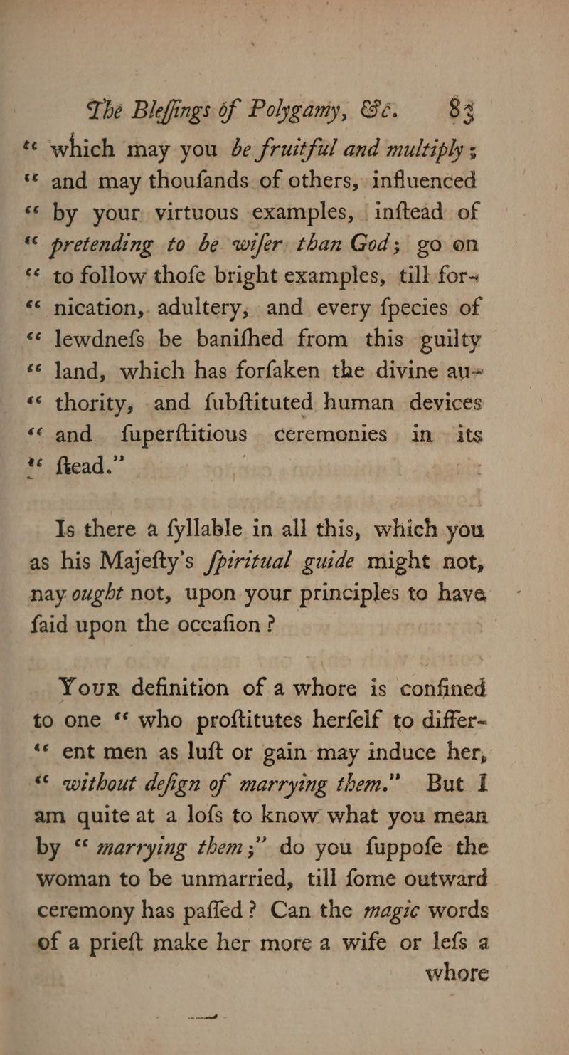 which may you be fruitful and multiply ; «© and may thoufands of others, influenced by your. virtuous examples, inftead of “ pretending to be wifer. than God; go on ‘¢ to follow thofe bright examples, till for- nication, adultery, and every {pecies of ‘¢ lewdnefs be banifhed from this guilty ‘© Jand, which has forfaken the divine au= «© thority, and fubftituted human devices and fuperftitious ceremonies in - its Pf fiead.” Is there a fyllable in all this, which you as his Majefty’s /pzritual guide might not, nay ought not, upon your principles to have faid upon the occafion ? Your definition of a whore is confined to one ** who proftitutes herfelf to differ~ ‘* ent men as luft or gain may induce her, ** without defign of marrying them.” But I am quite at a lofs to know what you mean by ‘‘ marrying them;” do you fuppofe the woman to be unmarried, till fome outward ceremony has pafled? Can the magic words of a prieft make her more a wife or lefs a whore