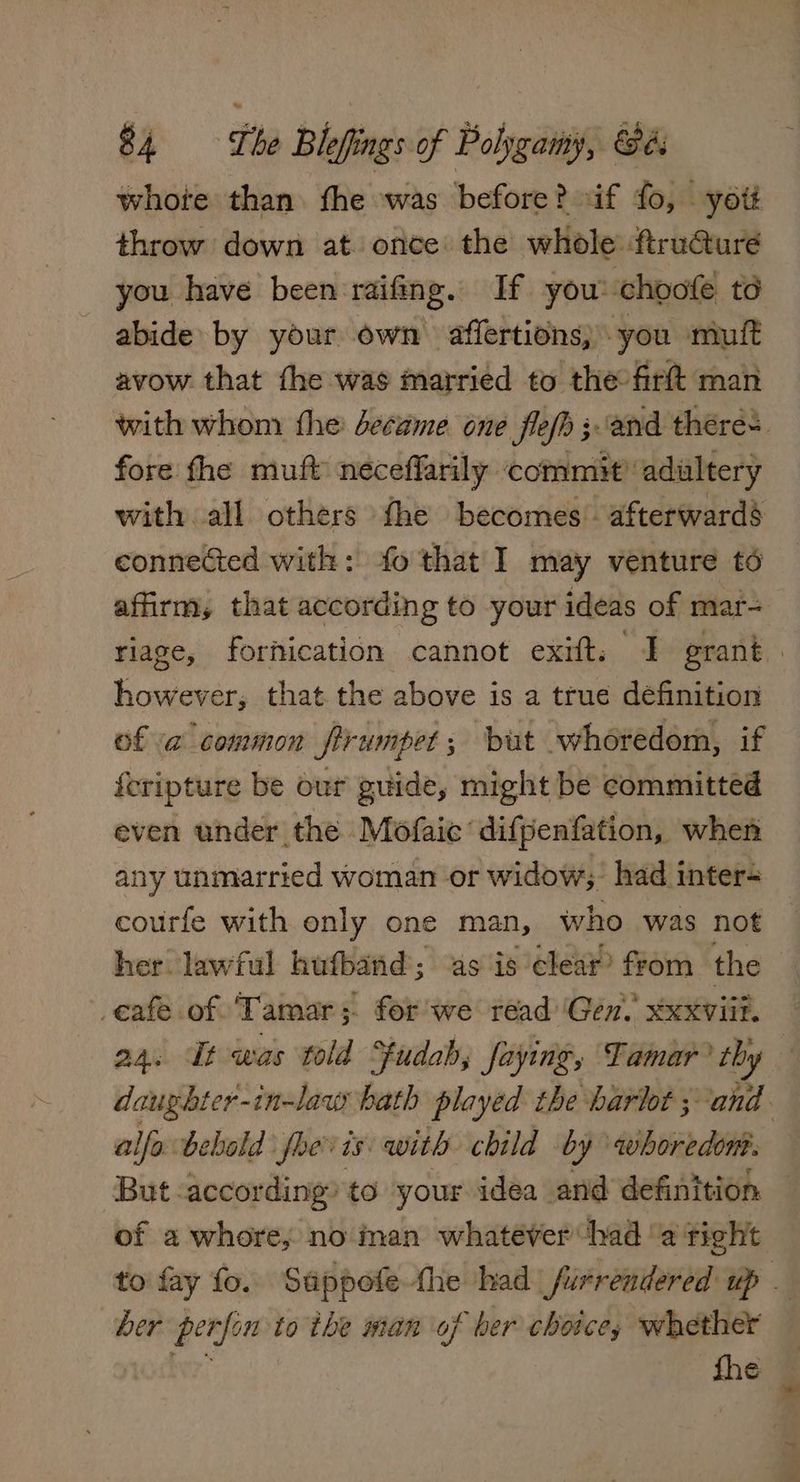 whote than fhe was before? if fo, yott throw down at once the whole: ftruGure you have been raifing. If you: choote to abide by your own affertions; you miuit avow that the was married to the-firft man with whom the decame one flefh ;and theres fore the muft neceffarily commit’ adultery with all others the becomes. afterward§ connected with: fo that I may venture to affirm, that according to your ideas of mar- riage, fornication cannot exift. J grant. however, that the above is a true définition of a common firumpet; but whoredom, if feripture be our guide, might be committed even under the Mofaic difpenfation, when any unmarried woman or widow; had inter- courfe with enly one man, who was not her lawful hufband; as is clear’ from the eafe of ‘Tamar; for we read ‘Gen. xxxviil. 24. It was told Sfudab; faying, Tamar? chy daughter-in-law bath played the hariot ;: pica alfa bebold foe is with child by whoredon But according’ to your idea and efi ttioh of a whore, no man whatever had ‘a right to fay fo. Sappofe the had furrendered up her perfon to the man of ber choice, whether a fhe