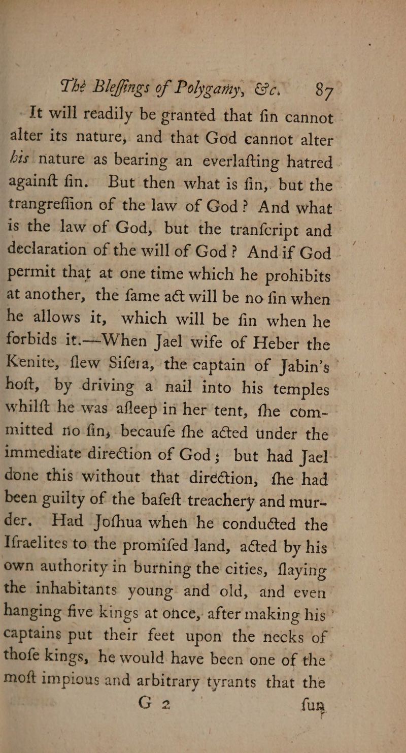 It will readily be granted that fin cannot alter its nature, and that God cannot alter bis nature as bearing an everlafting hatred. againit fin. But then what is fin, but the trangrefiion of the law of God? And what - is the law of God, but the tran{cript and declaration of the will of God? And if God permit that at one time which he prohibits at another, the fame aét will be no fin when he allows it, which will be fin when he forbids it.—When Jael wife of Heber the Kenite, flew Sifera, the captain of Jabin’s hoft, by driving a nail into his temples whilft he was afleep in her tent, the com- mitted no fin, becaufe fhe acted under the immediate direction of God: but had Jael done this without that diréétion, the had been guilty of the bafeft treachery and mur- der. Had Jofhua when he conduéed the. If{raelites to the promifed land, a¢ted by his own authority in burhing the cities, flaying — the inhabitants young and old, and even hanging five kings at once, after making his ’ captains put their feet upon the necks of | thofe kings, he would have been one of the’ mott impious and arbitrary tyrants that the . G 2 fun