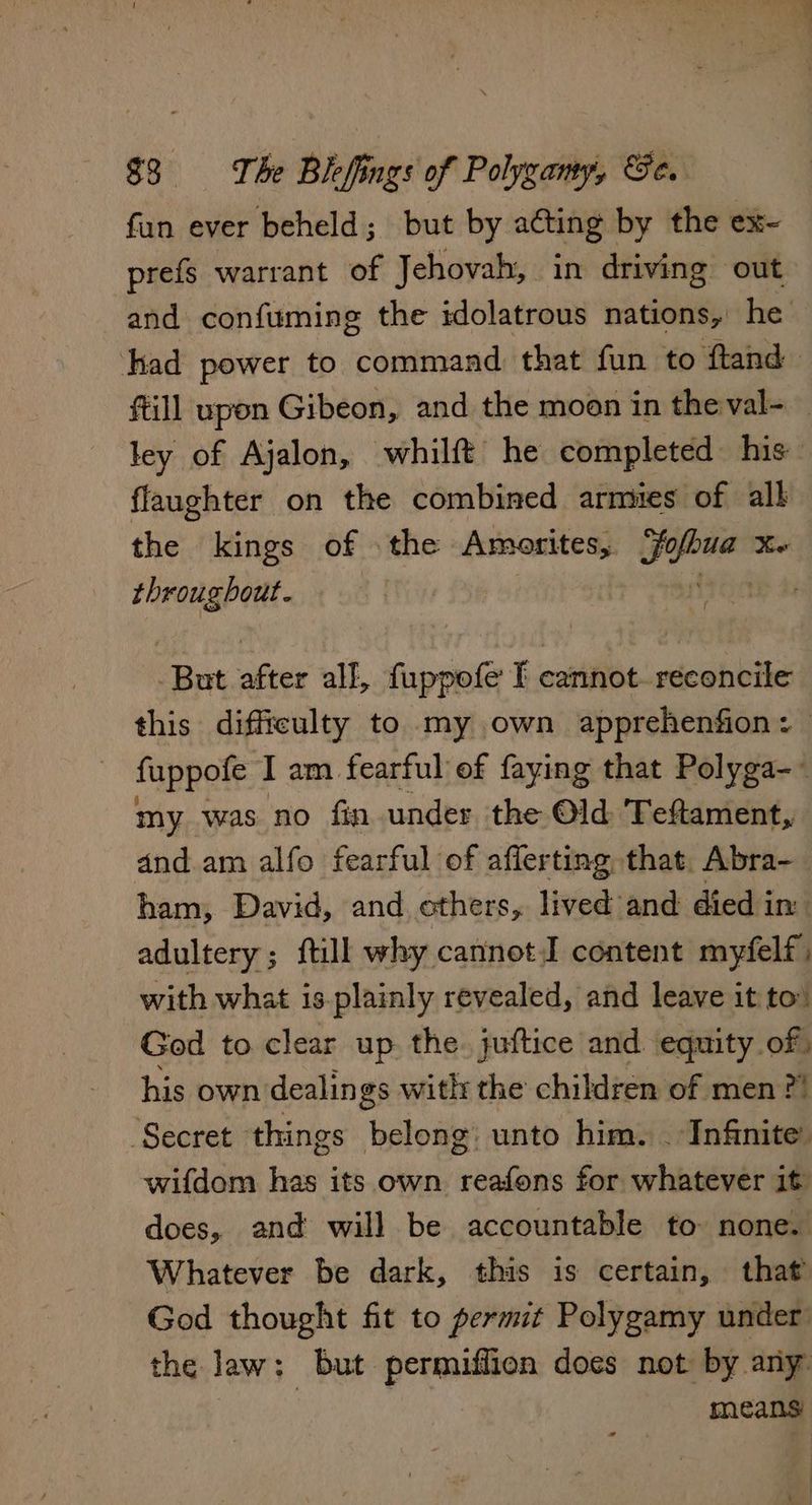fun ever beheld; but by ating by the ex- prefs warrant of Jehovah, in driving out and confuming the idolatrous nations, he had power to command that fun to ftand fill upon Gibeon, and the moon in the val- — ley of Ajalon, whilft he completed his flaughter on the combined armies of all the kings of » the Amorites, pepeua Xe throug bout. . eB after all, fuppofe I cannot. reconcile this difficulty to my own apprehenfion : fuppofe Tam. fearful of faying that Polyga-~ my was no fin under the Old Teftament, dnd.am alfo fearful of afferting that. Abra- ham, David, and others, lived and died in. adultery; ftill why cannot I content myfelf with what is-plainly revealed, and leave it to: God to clear up the. juftice and equity of, his own dealin gs with the children of men? ‘Secret things belong: unto him. . Infinite wifdom has its own reafons for whatever it does, and will be accountable to none. Whatever be dark, this is certain, that God thought fit to permit Polygamy under the law; but permiffion does not by any: : means