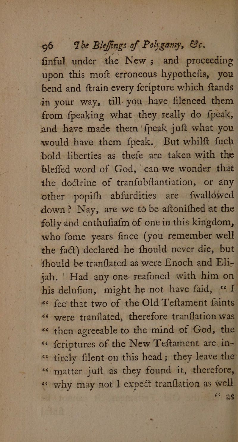 finful under the New ; and proceeding | upon this moft ertoneous hypothefis, you bend and ftrain every {cripture which ftands in your way, till- you have filenced them from {peaking what they really do fpeak, and have made them 'fpeak juft what you svould have them fpeak. But whilft fuch bold liberties as thefe are taken with the blefled word of God, can we wonder that the doétrine of tranfubftantiation, or any other popifh abfurdities are fwallowed down? Nay, are we to be aftonifhed at the folly and enthufiafm of one in this kingdom, who fome years fince (you remember well the faét) declared he fhould never die, but . fhould be tranflated as were Enoch and Eli- jah. | Had any one reafoned with him on his delufion, might he not have faid, «1 «¢ fee that two wr the Old Teftament faints <¢ were tranflated, therefore tranflation was «« then agreeable to the mind of God, the ‘© f{criptures of the New Teftament are. in- “< tirely filent on this head; they leave the “matter juft as they found it, therefore, € ined may not I expect tranflation as well ss as