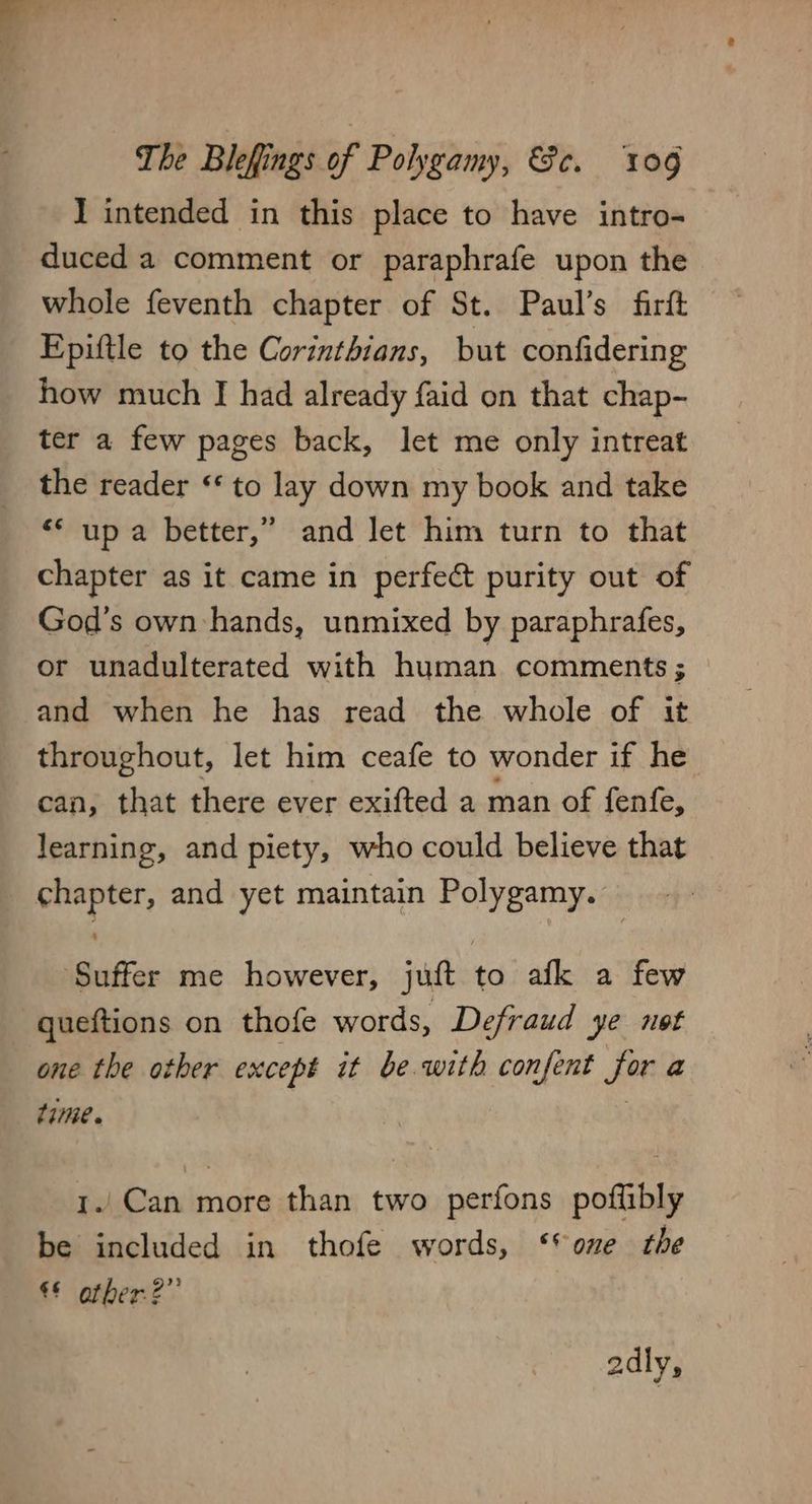 I intended in this place to have intro- duced a comment or paraphrafe upon the whole feventh chapter of St. Paul’s firft Epittle to the Corinthians, but confidering how much J had already faid on that chap- ter a few pages back, let me only intreat the reader “* to lay down my book and take “* up a better,” and Jet him turn to that chapter as it came in perfect purity out of God's own hands, unmixed by paraphrafes, or unadulterated with human comments ; and when he has read the whole of it throughout, let him ceafe to wonder if he can, that there ever exifted a man of fenfe, learning, and piety, who could believe that chapter, and yet maintain Polygamy. ‘Suffer me however, juft to afk a few queftions on thofe words, Defraud ye not one the other except it be.with confent for a tiie» | 1./ Can more than two perfons poflibly be included in thofe words, ‘one the €§ other?” adly,