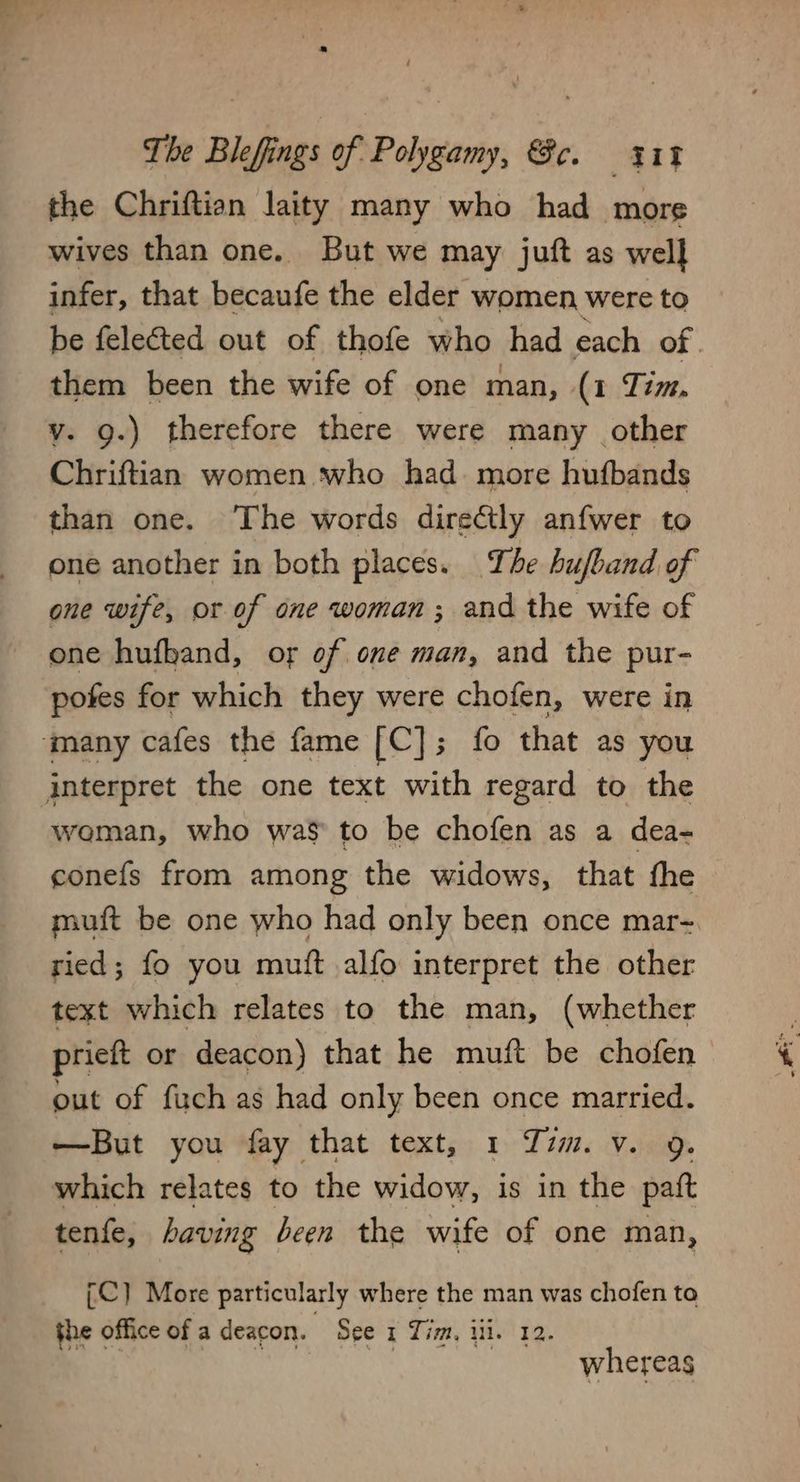 the Chriftian laity many who had more wives than one. But we may juft as wel] infer, that becaufe the elder women were to be felected out of thofe who had each of | them been the wife of one man, (1 Tim, v. 9.) therefore there were many other Chriftian women who had. more hufbands than one. The words directly anfwer to one another in both places. The hufband of one wife, or of one woman; and the wife of one hufband, of of one man, and the pur- pofes for which they were chofen, were in ‘many cafes the fame [C]; fo that as you interpret the one text with regard to the woman, who was to be chofen as a dea- conefs from among the widows, that fhe muft be one who had only been once mar-~ ried; fo you mutt alfo interpret the other text which relates to the man, (whether prieft or deacon) that he muft be chofen out of fuch as had only been once married. —But you fay that text, 1 Zim. v. 9. which relates to the widow, is in the paft tenfe, having been the wife of one man, [C] More particularly where the man was chofen to the office of a deacon. See x Tim, ili. 12. | whereas