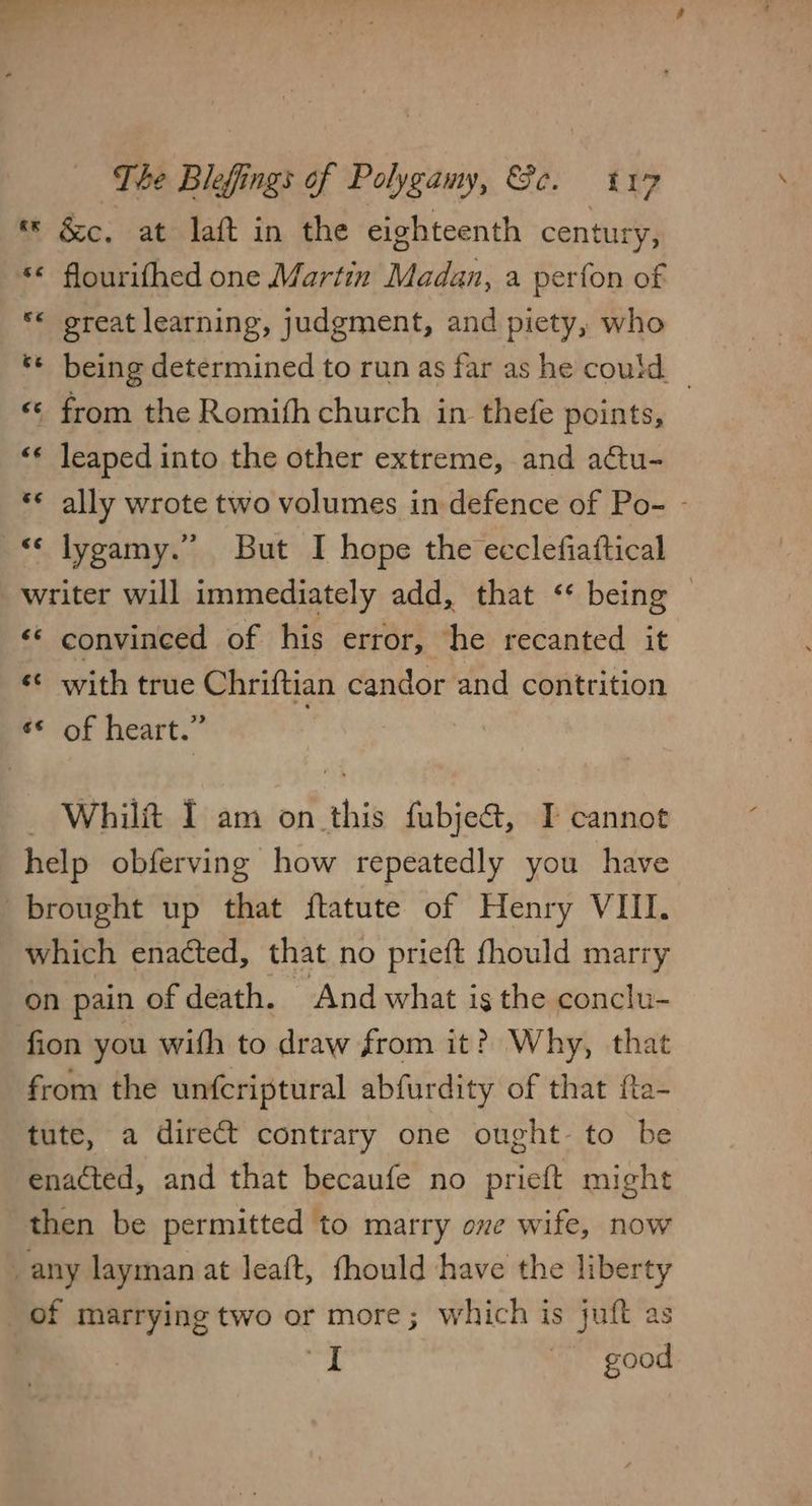« &amp;c. at laft in the eighteenth century, ** flourifhed one Martin Madan, a perfon of *« great learning, judgment, and piety, who ** being determined to run as far as he could | «© from the Romith church in thefe points, ‘* leaped into the other extreme, and actu- *« ally wrote two volumes in defence of Po- - «‘ lygamy.” But I hope the ecclefiaftical writer will immediately add, that ‘ being | «© convineed of his error, he recanted it ¢¢ with true Chriftian candor and contrition ¢* of heart.” — Whilft I am on this fubje&amp;, IT cannot help obferving how repeatedly you have brought up that ftatute of Henry VIII. which enacted, that no prieft fhould marry on pain of death. And what is the conclu- fion you with to draw from it? Why, that from the unfcriptural abfurdity of that fta- tute, a direct contrary one ought- to be enacted, and that becaufe no prieft might then be permitted to marry ove wife, now _any layman at leaft, fhould have the liberty of marrying two or more; which is juft as , a | good