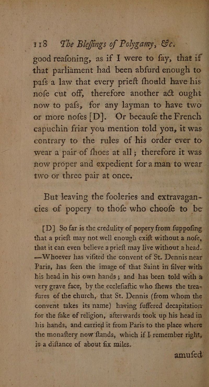 good reafoning, as if I were to fay, that if that parliament had been abfurd enough to pafs a law that every prieft fhould have his nofe cut off, therefore another act ought now to pafs, for any layman to have two or more nofes{D]. Or becaufe the French capuchin friar you mention told you, it was — contrary to the rules of his order ever to wear a pair-of fhoes at all; therefore it was — now proper and expedient fora man to wear two or three pair at once. But leaving the fooleries and extravagan- cies of popery to thofe who choofe to be [D] So far is the credulity of popery frony fuppofing that a prieft may not well enough exift without a nofe, — that it can even believe aprieft may live without a head. —Whoever has vifited the convent of St. Dennis near _ Paris, has feen the image of that Saint in filver with his head. in his own hands; and has been told with Fah very grave face, by the ecclefiaftic who fhews the trea- fares of the church, that St. Dennis (from whom the convent takes its name) having fuffered decapitation for the fake of réligion, afterwards took up his head in . his hands, and carried it from Paris to the place where — the monaftery now ‘fands, which if I remember right; is-a diftance of about fix miles. 4 amufed
