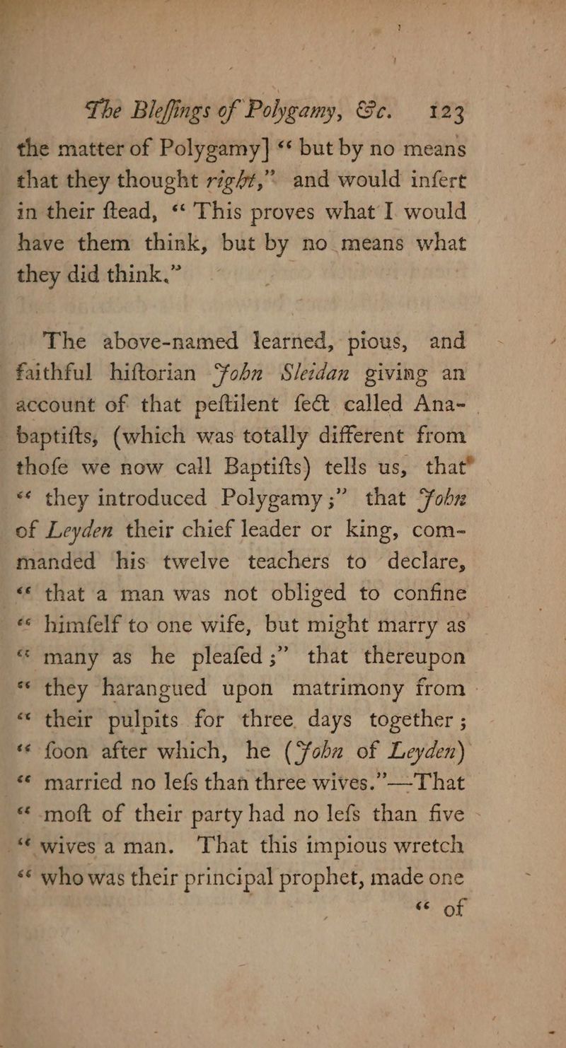 i - pep hes pst The Blefings of Polygamy, Gs 182 the matter of Polygamy] «* but by no means that they thought rig/#,” and would infert in their ftead, “‘ This proves what I. would have them think, but by no means what they did think.” The above-named learned, pious, and faithful hiftorian ohn Sledan giving an account of that peftilent fect called Ana- | baptifts, (which was totally different from thofe we now call Baptifts) tells us, that® “¢ they introduced Polygamy ;” that obs of Leyden their chief leader or king, com- manded his twelve teachers to declare, «that a man was not obliged to confine «* himfelf to one wife, but might marry as “many as he pleafed;” that thereupon ** they harangued upon matrimony from > “their pulpits for three days together ; ** foon after which, he (Sobn of Leyden) * married no lefs than three wives.” —That “ moft of their party had no lefs than five - “ wivesaman. That this impious wretch «¢ who was their principal prophet, made one nies) &amp;