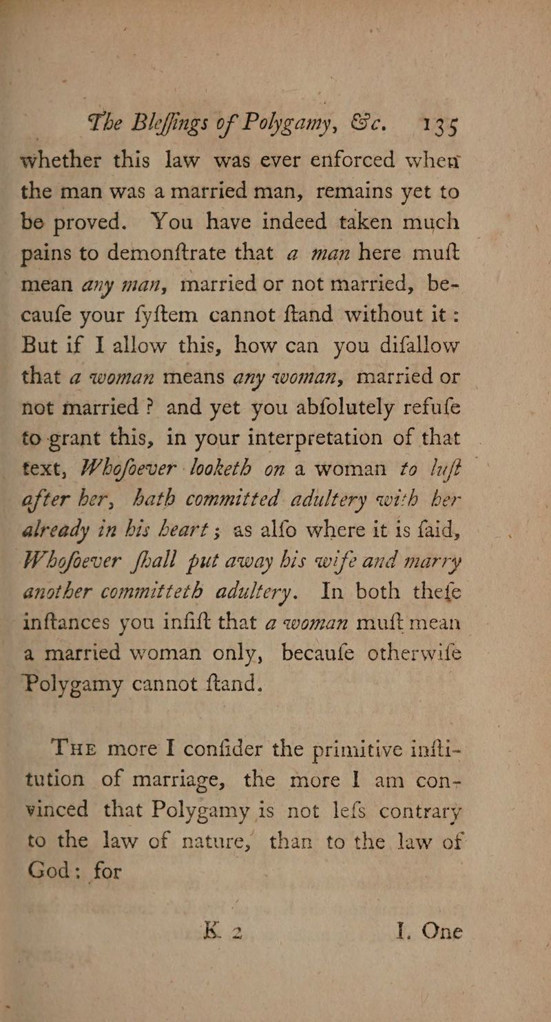 whether this law was ever enforced when the man was a married man, remains yet to be proved. You have indeed taken much pains to demonftrate that a man here mutt mean any man, married or not married, be- caufe your fy{tem cannot ftand without it: But if I allow this, how can you difallow that 2 woman means any woman, married or not married ? and yet you abfolutely refufe fo grant this, in your interpretation of that text, Whofoever looketh on a woman to /u/t after her, hath committed adultery with ber already in his heart; as alfo where it is faid, Whofoever fhall put away bis wife and marry another committeth adultery. In both thefe inftances you infift that 2 woman muift mean a married woman only, becaufe otherwife Polygamy cannot ftand. Tue more I confider the primitive intfti- tution of marriage, the more I am con- vinced that Polygamy is not lefs contrary to the law of nature, than to the law of God: for kK. 2 I, One