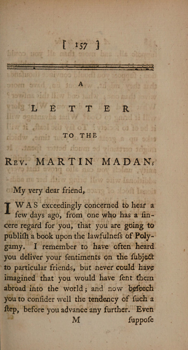 TO THE | Rev. eat) TIN MADAN; “My very dear friend, I WAS exceedingly concerned to heat a few days ago, from one who has a fin- cere regard for you, ‘that you are going to publifh a book upon the lawfulnefs of Poly- gamy. I remember to have’ often’ heard you deliver your fentiments on the fubject to particular friends, but never could have imagined that you would have fent them abroad into the wotld; and now befeech you to confider well the tendeacy of fuch'a ftep, before you advance any further. Even — a M fuppofe