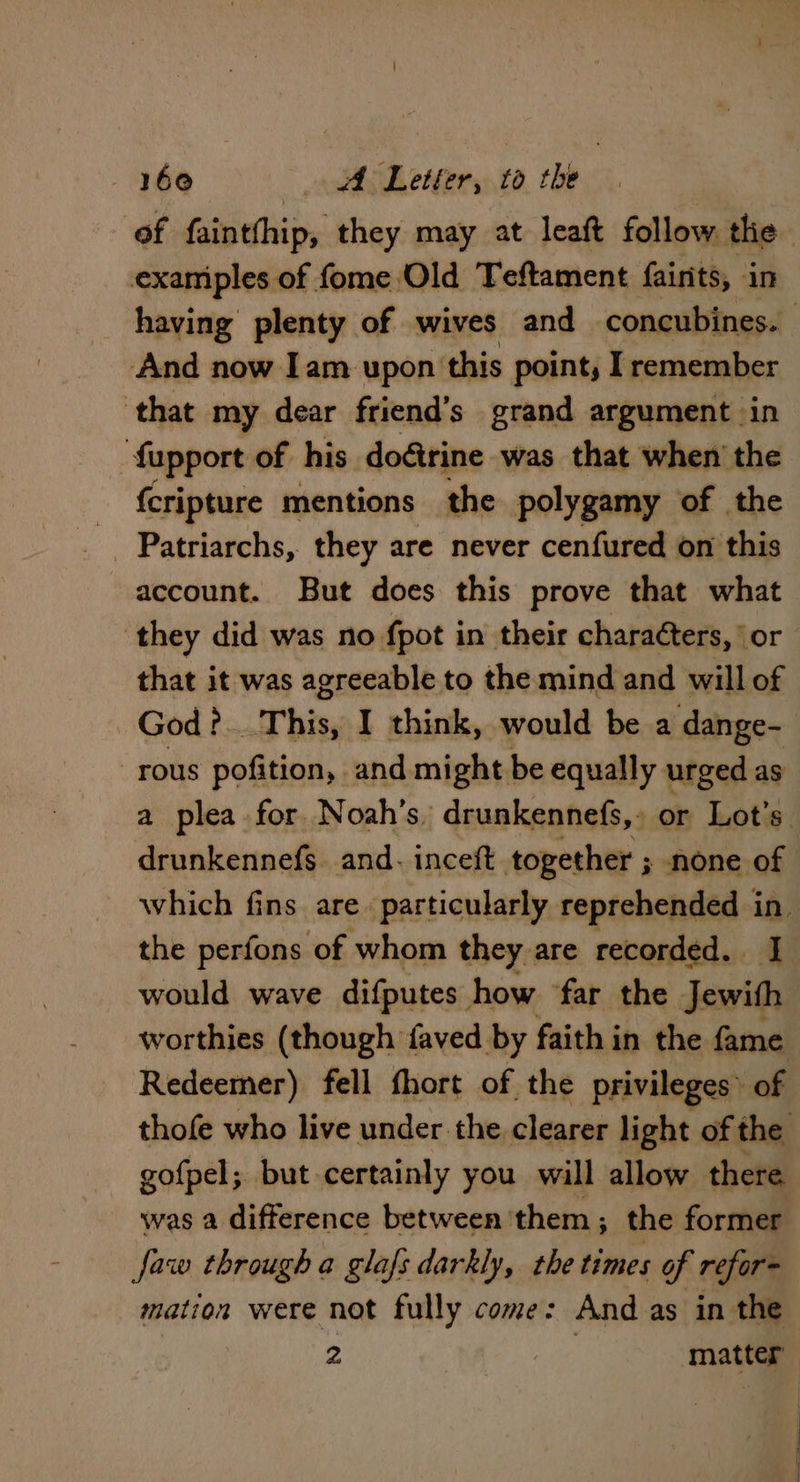 of faintfhip, they may at leaft follow the examiples of fome Old Teftament fairits, in having plenty of wives and concubines. And now Iam upon this point, I remember ‘that my dear friend’s grand argument in n fupport of his dogirine was that when the fcripture mentions the polygamy of the Patriarchs, they are never cenfured on this account. But does this prove that what ‘they did was no fpot in their charaéters, ‘or that it was agreeable to the mind and will of God? This, I think, would be a dange- -rous pofition, and might be equally urged as a plea for Noah's, drunkennefs, » or Lot's. drunkennefs. and. inceft together ; none of which fins are. particularly reprehended in the perfons of whom they are recorded. I would wave difputes how far the Jewith worthies (though faved. by faith j in the fame Redeemer) fell fhort of the privileges» of thofe who live under the clearer light of the gofpel; but-certainly you will allow there was a difference between ‘them ; the former faw through a glafs darkly, the times of refor- mation were not fully come: And as in the 2 matter