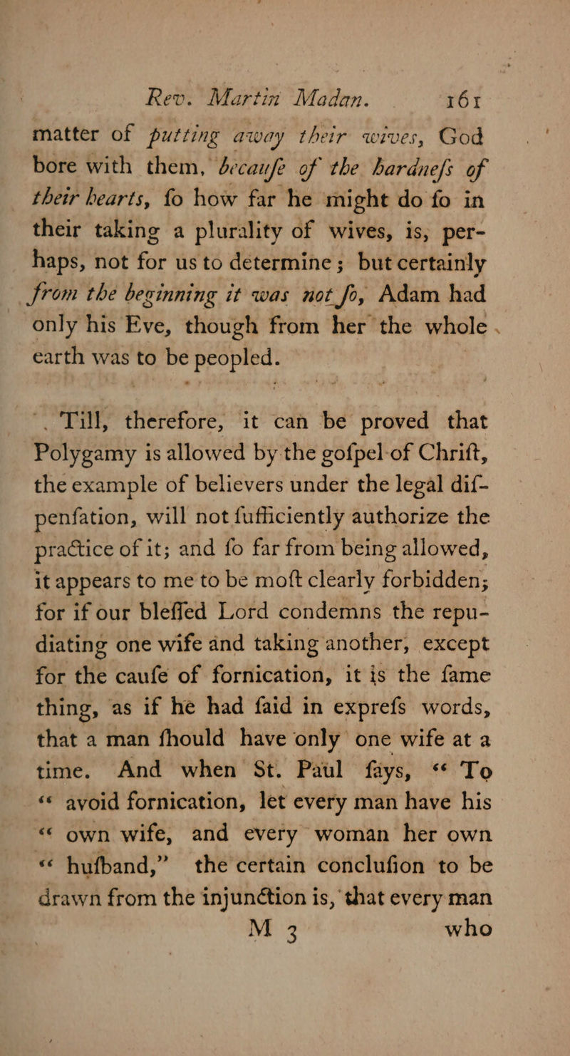 matter of putting away their wives, God bore with them, ¢ caufe of the hardnefs of their hearts, fo how far he might do fo in their taking a plurality of wives, is, per- haps, not fee us to determine ; but certainly Jrom the beginning it was not fo, Adam had _ only his Eve, though from her the whole earth was to be hoe oh _ Till, therefore, it can be proved that Polygamy is allowed by the gofpel-of Chrift, the example of believers under the legal dif- penfation, will not fufficiently authorize the practice of it; and fo far from being allowed ; it appears to me to be moft clearly forbidden; for if our bleffed Lord condemns the repu- diating one wife and taking another, except for the caufe of fornication, it is the fame thing, as if he had faid in exprefs words, that a man fhould have only one wife at a time. And when St. Paul fays, “ To «« avoid fornication, let every man have his «© own wife, and every woman her own « hufband,” the certain conclufion ‘to be drawn from the injunétion is, that every man M 3 who