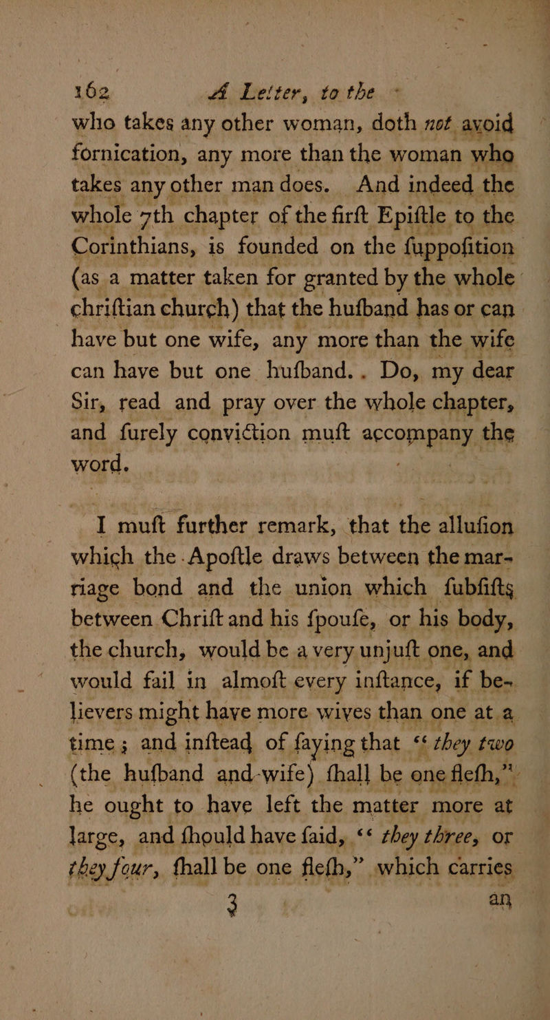 who takes any other woman, doth not avoid fornication, any more than the woman who takes any | other man does. And indeed. the whole ath chapter of the firft Epiftle to ‘the Corinthians, is founded on the fuppofition (as a matter taken for granted by the whole chriftian church) that the hufband has or can have but one wife, any more than the wife can have but one hufband. . Do, my dear Sir, read and pray over the whole chapter, and furely conviction muft aecomApANY, the word. J yee ae a remark, that the allufion which the -Apoftle draws between the mar- riage bond and the union which fubfitts between Chrift and his {poufe, or his body, the church, would be avery unjuft one, and would fail in almoft every inftance, if be- lievers might haye more wiyes than one at a time; and inftead of faying that <« ‘ they fwo (the hufband and- wife) fhall be one fief,” r he ought to have left the matter more at large, and fhould have faid, ‘* they three, Or bey, four, fhall be one fietb,” which carries oo 1 ane