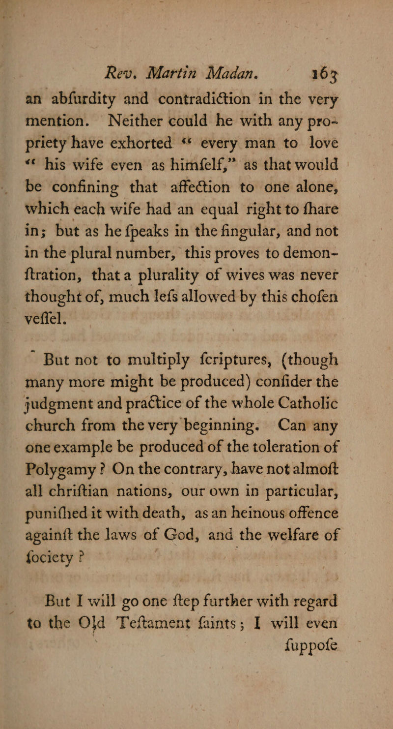 an abfurdity and contradiction in the very mention. Neither could he with any pro- priety have exhorted “* every man to love “* his wife even as himfelf,” as that would be confining that affection to one alone, which each wife had an equal right to fhare in; but as he fpeaks in the fingular, and not in the plural number, this proves to demon- {tration, thata plurality of wives was never thought of, much lefs allowed by this chofen vefiel. But not to multiply fcriptures, (though many more might be produced) confider the judgment and practice of the whole Catholic church from the very beginning. Can any one example be produced of the toleration of Polygamy ? On the contrary, have not almoft all chriftian nations, our own in particular, punifhed it with death, as an heinous offence againit the laws of God, and the welfare of fociety ? | | _ But I will go one ftep further with regard to the a Teftament faints; I will even fuppofe