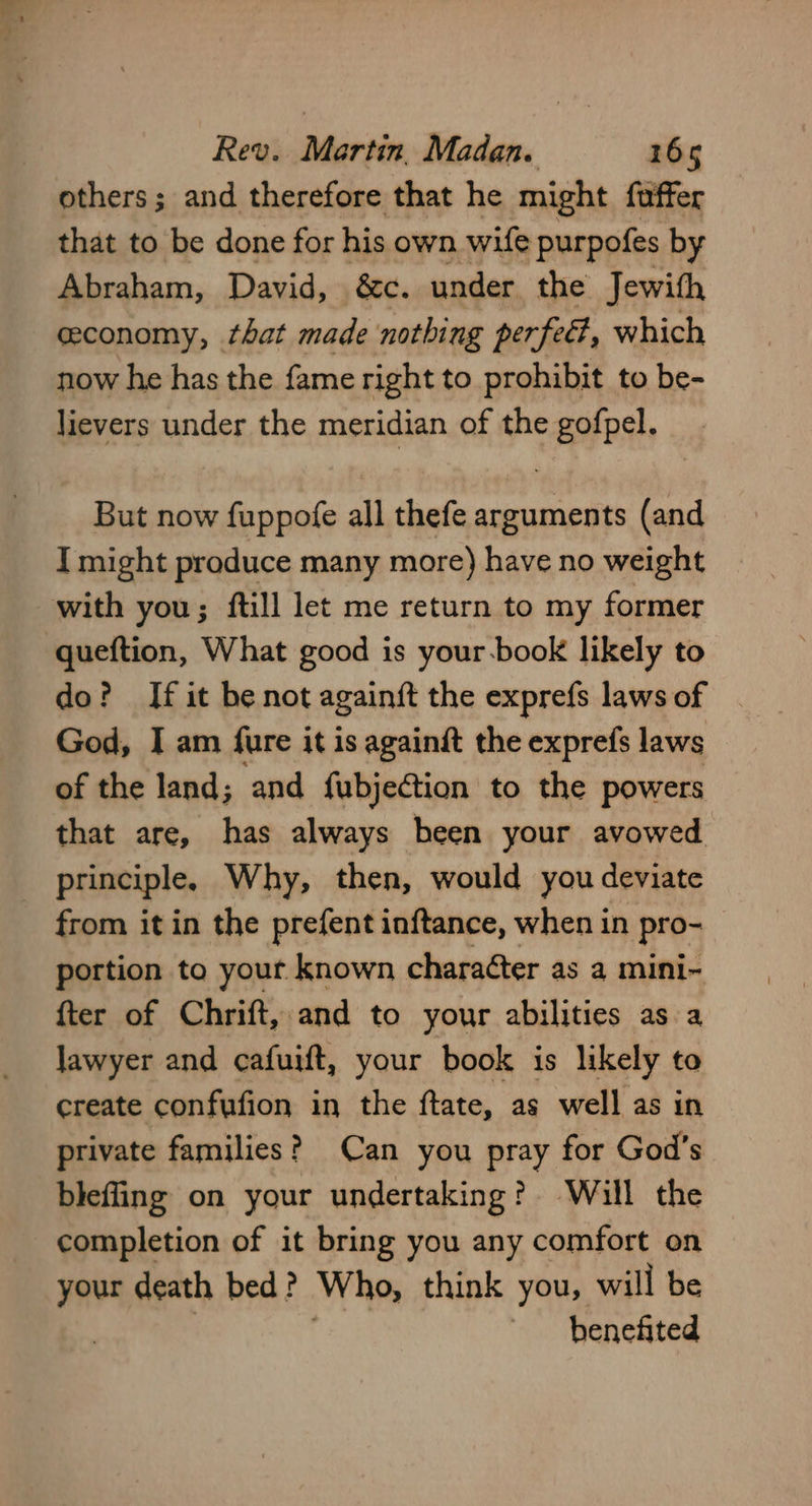 others; and therefore that he might fuffer that to be done for his own wife purpofes by Abraham, David, &c. under the Jewith ceconomy, that made nothing perfed, which now he has the fame right to prohibit to be- lievers under the meridian of the gofpel. But now fuppofe all thefe arguments (and I might produce many more) have no weight with you; ftill let me return to my former queftion, What good is your-book likely to do? If it be not againft the exprefs laws of God, I am fure it is againit the exprefs laws of the land; and fubjeGtion to the powers that are, has always been your avowed principle, Why, then, would you deviate from it in the prefent inftance, when in pro- portion to yout known chara¢ter as a mini- {ter of Chrift, and to your abilities as a lawyer and cafuift, your book is likely to create confufion in the ftate, as well as in private families? Can you pray for God’s blefling on your undertaking? Will the completion of it bring you any comfort on your death bed? Who, think you, will be benefited