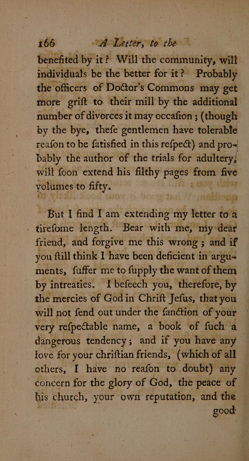 benefited by it? Will the community, will individuals be the better for it?’ ‘Probably the officers of Doétor’s Commons may get more grift to their mill by the additional number of divorces it may occafion ; (though by the bye, thefe gentlemen have tolerable reafon to be fatisfied in this refpect) and pro-= bably the author of the trials for adultery; will foon extend his filthy ft poe sh Hd to fifty. on I find Tam extending my letter to’a . tirefome length. Bear ith me, my: dear friend, and forgive me this wrong ; and if you ftill think I have been deficient in argu ments, fuffer me to fupply the want of them by intreaties. ‘Tbefeech you, therefore, by the mercies of Godin Chrift Jefus, that you will not fend out under the fanétion of your very re{pectable name, 2 book of fuch a — dangerous tendency; and if you have any } love for your chriftian friends, (which of all | others, I have no reafon to doubt) any concern for the glory of God, the peace of his church, your own reputation, and the good