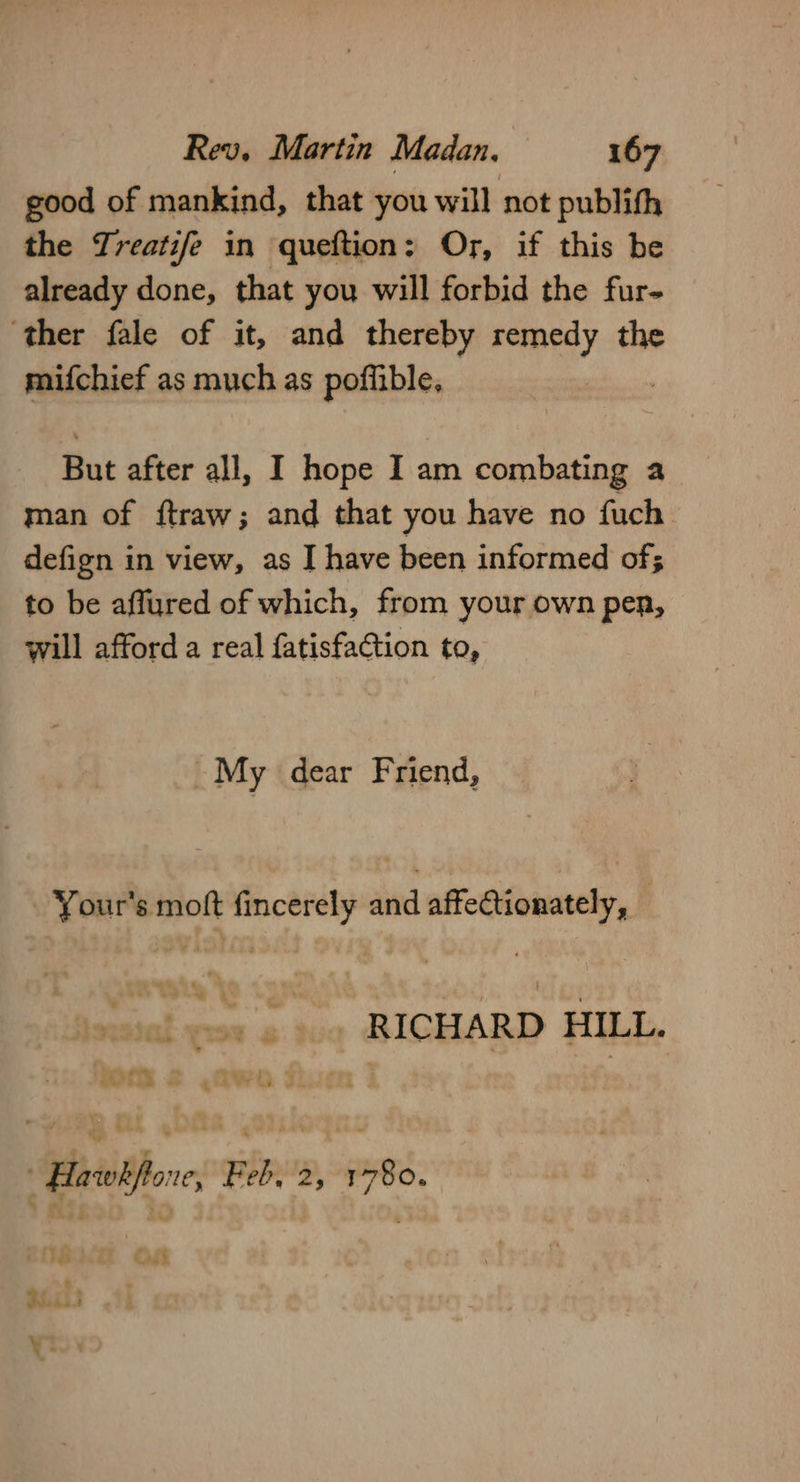good of mankind, that you will not publith the Treatife in queftion: Or, if this be already done, that you will forbid the fur- ‘ther fale of it, and thereby remedy the mifchief as much as poffible, But after all, I hope I am combating a man of f{traw; and that you have no fuch defign in view, as J have been informed of; to be affured of which, from your own pen, will afford a real fatisfaction to, ~My dear Friend, Your's moft fincerely and affectionately, — RICHARD HILL. ' Hawkftone, Feb, 2, 1780. Or