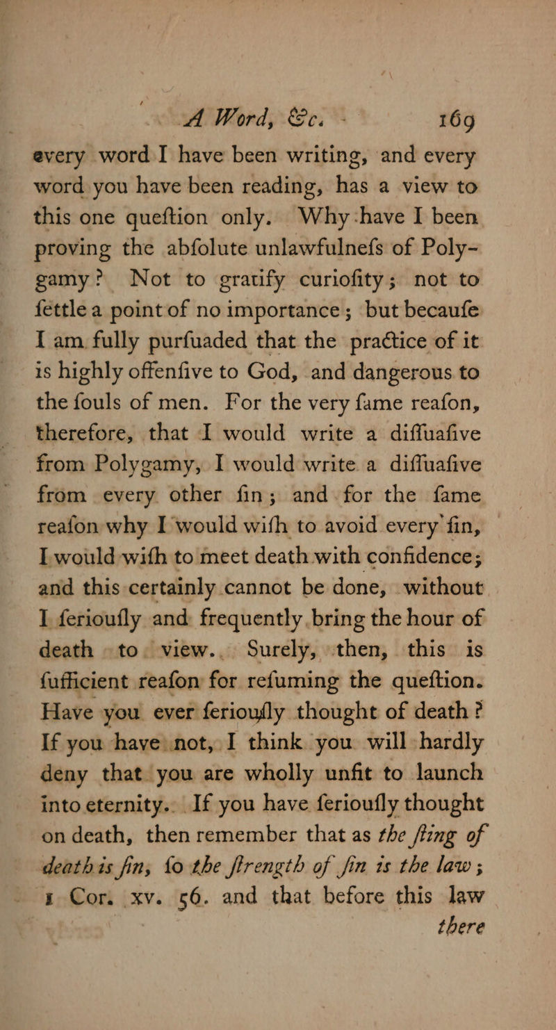 every word I have been writing, and every word you have been reading, has a view to this one queftion only. Why-have I been proving the abfolute unlawfulnefs of Poly- gamy? Not to gratify curiofity; not to fettle a point of no importance; but becaufe {am fully purfuaded that the practice of it is highly offenfive to God, and dangerous to the fouls of men. For the very fame reafon, therefore, that I would write a diffuafive from Polygamy, I would write a diffuafive from every other fin; and. for the fame reafon why I would with to avoid every fin, I would with to meet death with confidence; and this certainly. cannot be done, without I ferioufly and: frequently bring the hour of death -to. view.. Surely, then, this is fufficient reafon for refuming the queftion. Have you ever ferioufly thought of death ? If you have not, I think you will hardly deny that you are wholly unfit to launch into eternity.. If you have ferioufly thought on death, then remember that as the /ting of deathis fin, fo the firength of jin is the law; s Cor. xv. 56. and that before this law there