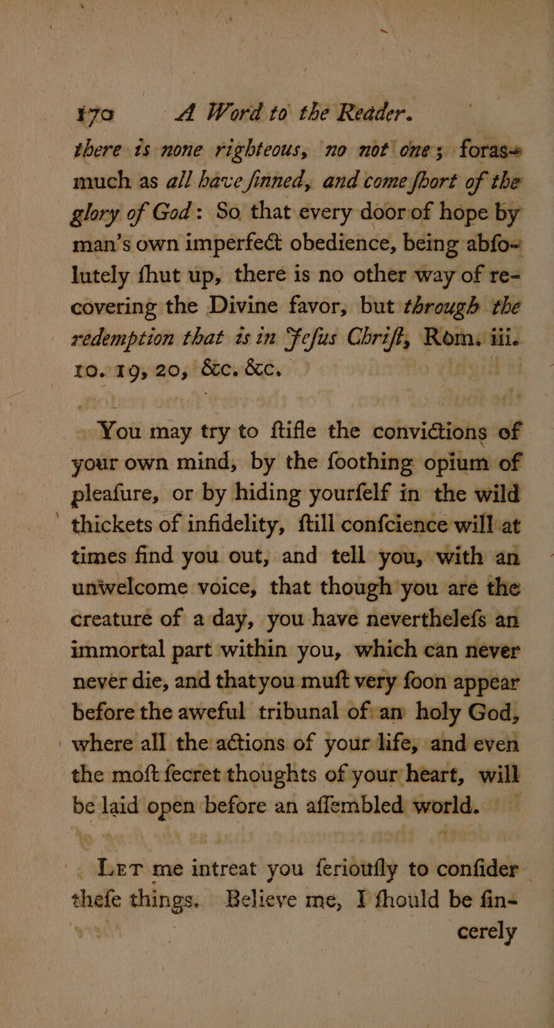 there is none righteous, no not one; foras~ much as a/l have finned, and come fhort of the glory of God: So, that every door of hope by man’s own imperfect obedience, being abfo~ lutely fhut up, there is no other way of re- covering the Divine favor, but through the redemption that isin Fefus Chrift, Larose iii. 10. 195 20, Shes Cena Yost may try to ftifle the convictions of your own mind, by the foothing opium of pleafure, or by hiding yourfelf in the wild ' thickets of infidelity, {till confcience will at times find you out, and tell you, with an unwelcome voice, that though you are the creature of a day, you have neverthelefs an immortal part within you, which can never never die, and thatyou muft very foon appear before the aweful tribunal of:an holy God, where all the actions of your life, and even the moft fecret thoughts of your heart, will . ee eh mabe an aflembled eresen fit Ler me intreat you feriouly to confider— thee things. Believe me, I fhould be fin- cerely
