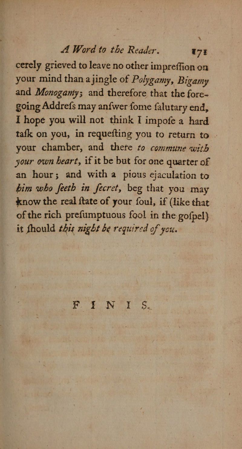 4 44 Word to the Reader. t73 cerely grieved to leave no other impreffion on your mind than a jingle of Polygamy, Bigamy and Monogamy; and therefore that the fore- going Addrefs may anfwer fome falutary end, I hope you will not think I impofe a hard tafk on you, in requefting you to return to | your chamber, and thete to commune with your own heart, if it be but for one quarter of an hour; and with a pious ejaculation to bim who feeth in fecret, beg that you may know the real {tate of your foul, if (like that of the rich prefumptuous fool in the gofpel) it fhould this night be required of ‘yO ef Neer S.