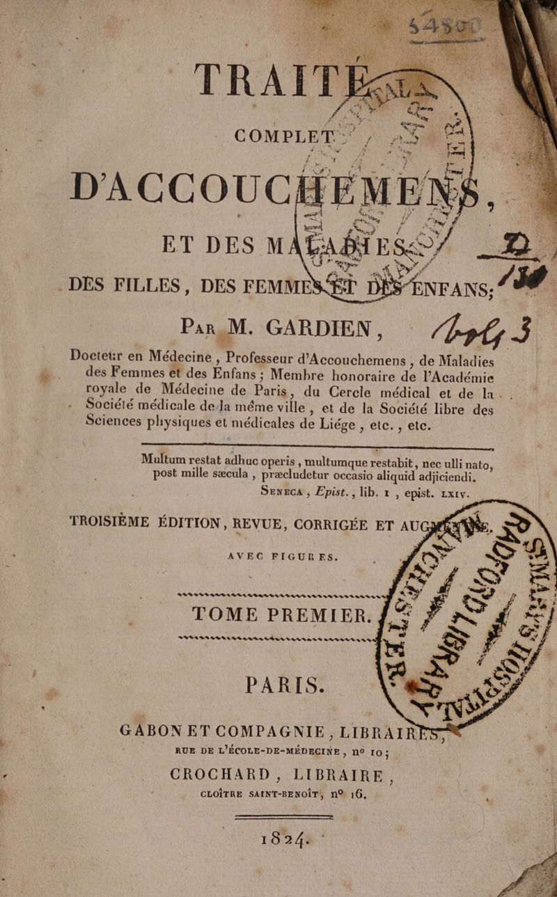 2 ‘ 1 , LA Cie FO { ALAN A UE é, à; VX \2e Et $ . EUR | | : 3 d Wen RTE CR L Ro tr : ' Ë . :. COMPLET: }\ ne A OUR. d “4 #0 TRE : nn « / . = à x D'ACCOUCH = PAU) ET DES MATA g4, ny ‘ FA #: “ QE a] ES MO DÉS FILLES, DES FEMMES ÈT Par M. GARDIEN, Doctetr en Médecine , Professeur d’Accouchemens , de Maladies des Femmes et des Enfans ; Membre honoraire de l'Académie royale de Médecine de Paris, du Cercle médical et de la. . Société médicale de-la même ville, et de la Société libre des Sciences physiques et médicales de Liége , etc. , etc. Multum restat adhuc operis , multumque restabit , nec ulli nato : BA APS AREAQIE s DES AA UBLO, post mille sæcula , præcludetur occasio aliquid adjiciendi,. SENECA , Epist., lib. 1, epist. Lx1v. AVEC FIGURES. RL LRS AE ARR LR D LV SRE SA TOME PREMIER. BAL BBA LES LES NÉ LS SLI ANS here 22e 2] PARIS. N | à RUE DE L'ÉCOLE-DE-MÉDECINE , N° 10: * Ha _ CROCHARD, LIBRAIRE, 0 CLOÎTRE SAINT-BENOÎT, nQ 16, 5 \ Î 1824.