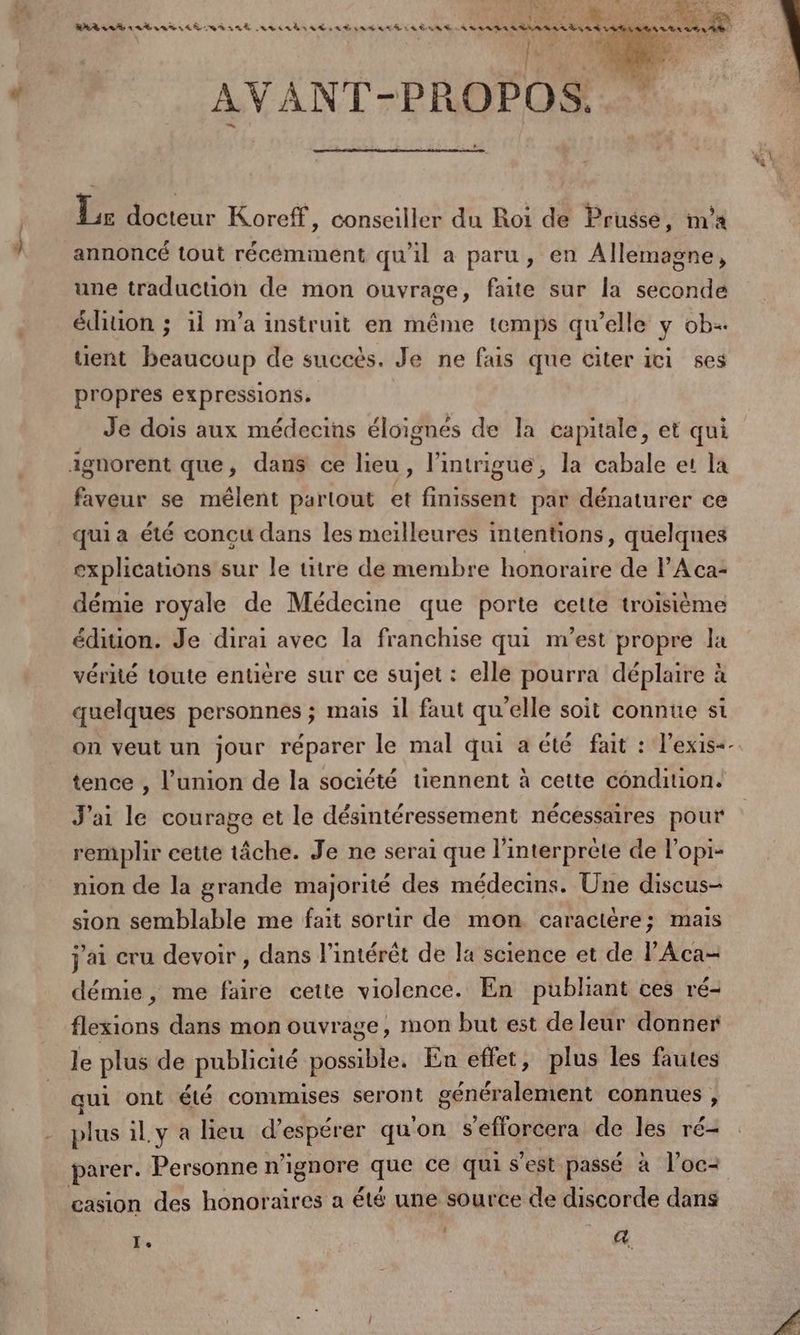 +2 SAR 7? a RAA ea 4 LANTA LR OR ARE av aA RAT AE SAR RAG LL ÈAAT _ LIRE CEE STE \ 2 : | Ne ‘Cl 10 4 US 24 AVANT-PROPOS. 5 docteur Koreff, conseiller du Roi de Prusse, na annoncé tout récemment qu'il a paru, en Allemagne, une traduction de mon ouvrage, faite sur la seconde édition ; 1i m’a instruit en même temps qu’elle y ob tient beaucoup de succès. Je ne fais que citer ici ses propres expressions. Je dois aux médecins éloignés de la capitale, et qui faveur se mêlent partout et finissent par dénaturer ce qui a été concu dans les meilleures intentions, quelques explications sur le titre de membre honoraire de l’'Aca- démie royale de Médecine que porte cette troisième édition. Je dirai avec la franchise qui m'est propre la vérité toute entière sur ce sujet : elle pourra déplaire à quelques personnes ; mais 1l faut qu’elle soit connue si on veut un jour réparer le mal qui a été fait : l’exis+- tence , l'union de la société tiennent à cette condition. J'ai le courage et le désintéressement nécessaires pour remplir cette tâche. Je ne serai que l'interprète de l’opi- nion de la grande majorité des médecins. Une discus- sion semblable me fait sortir de mon caractère; mais j'ai cru devoir , dans l'intérêt de la science et de l'Aca- démie, me faire cette violence. En pubhant ces ré- flexions dans mon ouvrage, mon but est de leur donner le plus de publicité possible. En effet, plus les fautes qui ont été commises seront généralement connues, plus il.y a lieu d’espérer qu'on s'eflorcera de les ré- parer. Personne n’ignore que ce qui s'est passé à l'oc- casion des honoraires a été une source de discorde dans